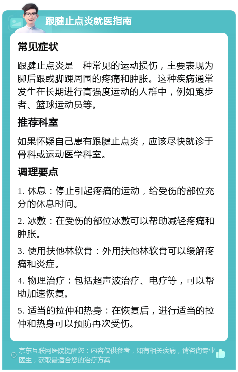 跟腱止点炎就医指南 常见症状 跟腱止点炎是一种常见的运动损伤，主要表现为脚后跟或脚踝周围的疼痛和肿胀。这种疾病通常发生在长期进行高强度运动的人群中，例如跑步者、篮球运动员等。 推荐科室 如果怀疑自己患有跟腱止点炎，应该尽快就诊于骨科或运动医学科室。 调理要点 1. 休息：停止引起疼痛的运动，给受伤的部位充分的休息时间。 2. 冰敷：在受伤的部位冰敷可以帮助减轻疼痛和肿胀。 3. 使用扶他林软膏：外用扶他林软膏可以缓解疼痛和炎症。 4. 物理治疗：包括超声波治疗、电疗等，可以帮助加速恢复。 5. 适当的拉伸和热身：在恢复后，进行适当的拉伸和热身可以预防再次受伤。