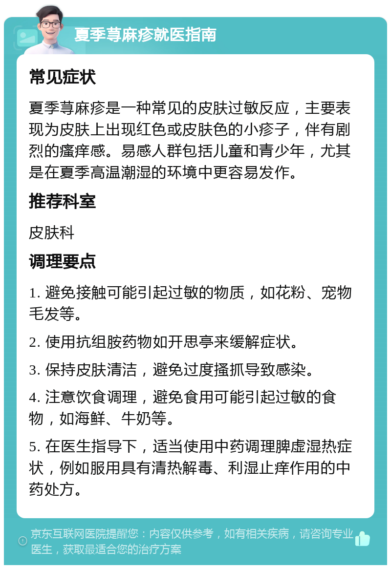 夏季荨麻疹就医指南 常见症状 夏季荨麻疹是一种常见的皮肤过敏反应，主要表现为皮肤上出现红色或皮肤色的小疹子，伴有剧烈的瘙痒感。易感人群包括儿童和青少年，尤其是在夏季高温潮湿的环境中更容易发作。 推荐科室 皮肤科 调理要点 1. 避免接触可能引起过敏的物质，如花粉、宠物毛发等。 2. 使用抗组胺药物如开思亭来缓解症状。 3. 保持皮肤清洁，避免过度搔抓导致感染。 4. 注意饮食调理，避免食用可能引起过敏的食物，如海鲜、牛奶等。 5. 在医生指导下，适当使用中药调理脾虚湿热症状，例如服用具有清热解毒、利湿止痒作用的中药处方。