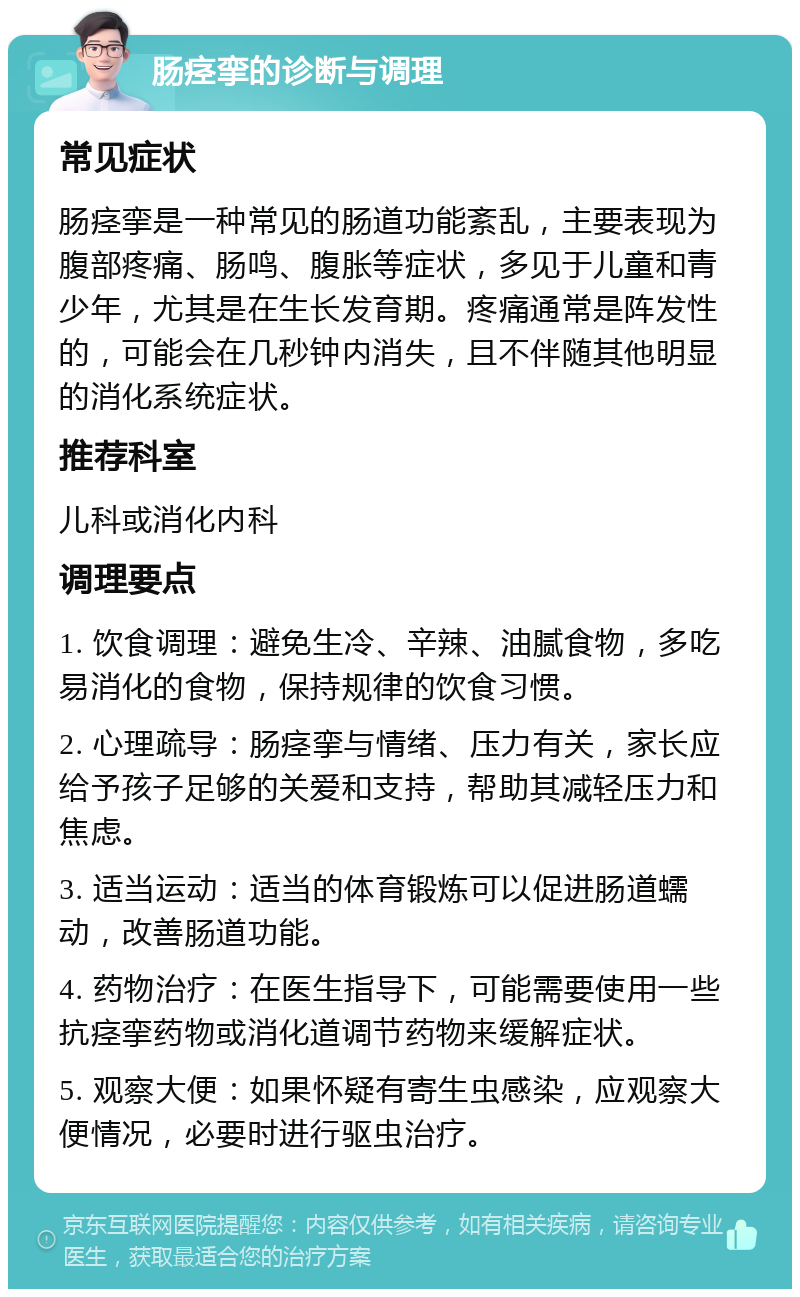 肠痉挛的诊断与调理 常见症状 肠痉挛是一种常见的肠道功能紊乱，主要表现为腹部疼痛、肠鸣、腹胀等症状，多见于儿童和青少年，尤其是在生长发育期。疼痛通常是阵发性的，可能会在几秒钟内消失，且不伴随其他明显的消化系统症状。 推荐科室 儿科或消化内科 调理要点 1. 饮食调理：避免生冷、辛辣、油腻食物，多吃易消化的食物，保持规律的饮食习惯。 2. 心理疏导：肠痉挛与情绪、压力有关，家长应给予孩子足够的关爱和支持，帮助其减轻压力和焦虑。 3. 适当运动：适当的体育锻炼可以促进肠道蠕动，改善肠道功能。 4. 药物治疗：在医生指导下，可能需要使用一些抗痉挛药物或消化道调节药物来缓解症状。 5. 观察大便：如果怀疑有寄生虫感染，应观察大便情况，必要时进行驱虫治疗。