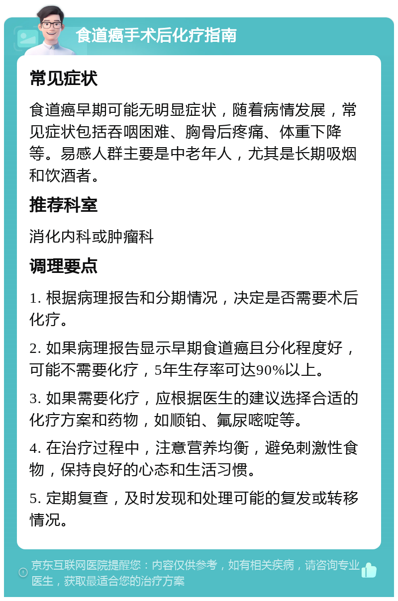 食道癌手术后化疗指南 常见症状 食道癌早期可能无明显症状，随着病情发展，常见症状包括吞咽困难、胸骨后疼痛、体重下降等。易感人群主要是中老年人，尤其是长期吸烟和饮酒者。 推荐科室 消化内科或肿瘤科 调理要点 1. 根据病理报告和分期情况，决定是否需要术后化疗。 2. 如果病理报告显示早期食道癌且分化程度好，可能不需要化疗，5年生存率可达90%以上。 3. 如果需要化疗，应根据医生的建议选择合适的化疗方案和药物，如顺铂、氟尿嘧啶等。 4. 在治疗过程中，注意营养均衡，避免刺激性食物，保持良好的心态和生活习惯。 5. 定期复查，及时发现和处理可能的复发或转移情况。