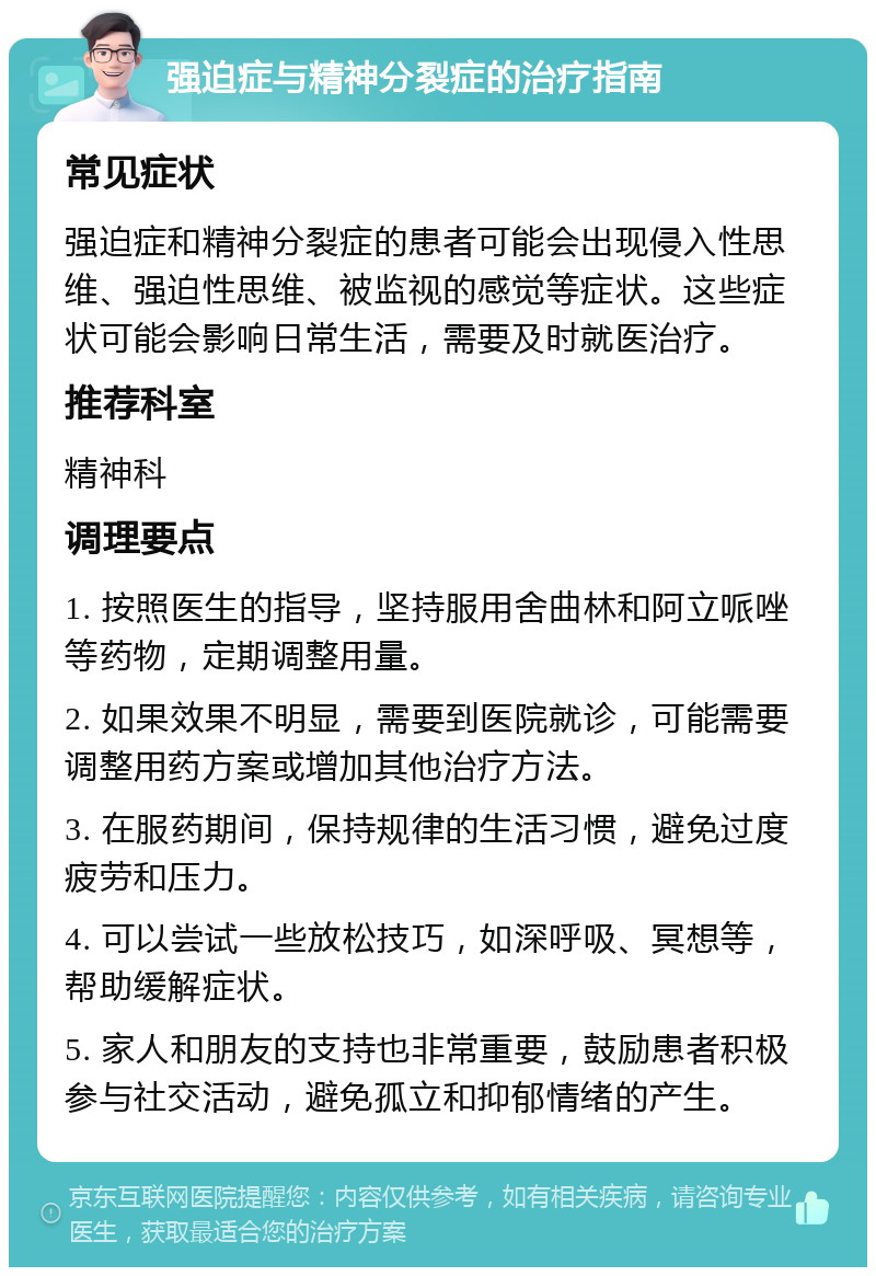 强迫症与精神分裂症的治疗指南 常见症状 强迫症和精神分裂症的患者可能会出现侵入性思维、强迫性思维、被监视的感觉等症状。这些症状可能会影响日常生活，需要及时就医治疗。 推荐科室 精神科 调理要点 1. 按照医生的指导，坚持服用舍曲林和阿立哌唑等药物，定期调整用量。 2. 如果效果不明显，需要到医院就诊，可能需要调整用药方案或增加其他治疗方法。 3. 在服药期间，保持规律的生活习惯，避免过度疲劳和压力。 4. 可以尝试一些放松技巧，如深呼吸、冥想等，帮助缓解症状。 5. 家人和朋友的支持也非常重要，鼓励患者积极参与社交活动，避免孤立和抑郁情绪的产生。