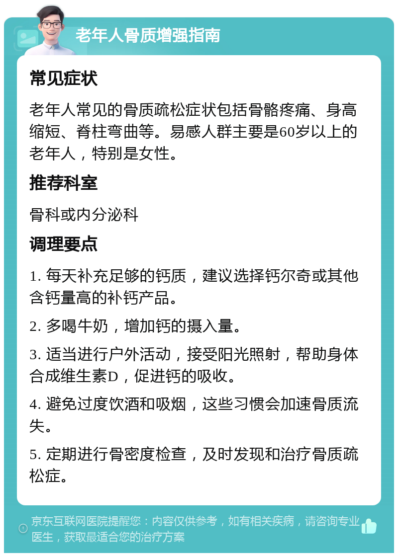 老年人骨质增强指南 常见症状 老年人常见的骨质疏松症状包括骨骼疼痛、身高缩短、脊柱弯曲等。易感人群主要是60岁以上的老年人，特别是女性。 推荐科室 骨科或内分泌科 调理要点 1. 每天补充足够的钙质，建议选择钙尔奇或其他含钙量高的补钙产品。 2. 多喝牛奶，增加钙的摄入量。 3. 适当进行户外活动，接受阳光照射，帮助身体合成维生素D，促进钙的吸收。 4. 避免过度饮酒和吸烟，这些习惯会加速骨质流失。 5. 定期进行骨密度检查，及时发现和治疗骨质疏松症。