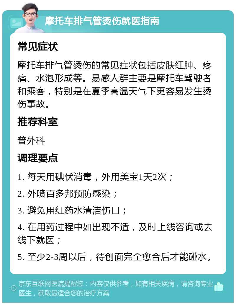 摩托车排气管烫伤就医指南 常见症状 摩托车排气管烫伤的常见症状包括皮肤红肿、疼痛、水泡形成等。易感人群主要是摩托车驾驶者和乘客，特别是在夏季高温天气下更容易发生烫伤事故。 推荐科室 普外科 调理要点 1. 每天用碘伏消毒，外用美宝1天2次； 2. 外喷百多邦预防感染； 3. 避免用红药水清洁伤口； 4. 在用药过程中如出现不适，及时上线咨询或去线下就医； 5. 至少2-3周以后，待创面完全愈合后才能碰水。