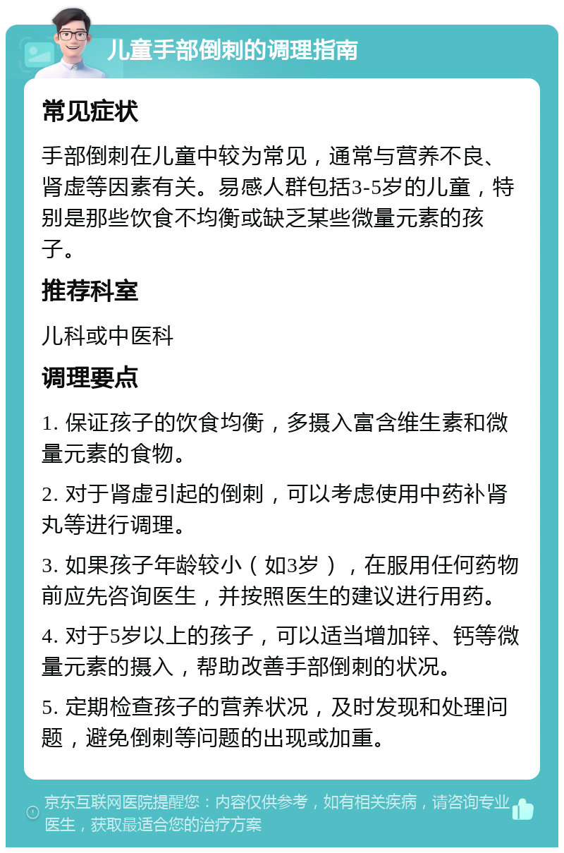 儿童手部倒刺的调理指南 常见症状 手部倒刺在儿童中较为常见，通常与营养不良、肾虚等因素有关。易感人群包括3-5岁的儿童，特别是那些饮食不均衡或缺乏某些微量元素的孩子。 推荐科室 儿科或中医科 调理要点 1. 保证孩子的饮食均衡，多摄入富含维生素和微量元素的食物。 2. 对于肾虚引起的倒刺，可以考虑使用中药补肾丸等进行调理。 3. 如果孩子年龄较小（如3岁），在服用任何药物前应先咨询医生，并按照医生的建议进行用药。 4. 对于5岁以上的孩子，可以适当增加锌、钙等微量元素的摄入，帮助改善手部倒刺的状况。 5. 定期检查孩子的营养状况，及时发现和处理问题，避免倒刺等问题的出现或加重。