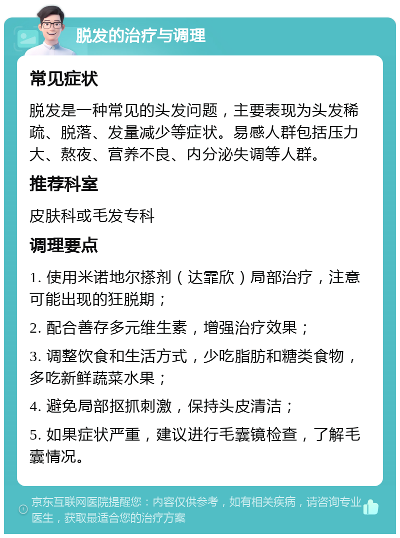 脱发的治疗与调理 常见症状 脱发是一种常见的头发问题，主要表现为头发稀疏、脱落、发量减少等症状。易感人群包括压力大、熬夜、营养不良、内分泌失调等人群。 推荐科室 皮肤科或毛发专科 调理要点 1. 使用米诺地尔搽剂（达霏欣）局部治疗，注意可能出现的狂脱期； 2. 配合善存多元维生素，增强治疗效果； 3. 调整饮食和生活方式，少吃脂肪和糖类食物，多吃新鲜蔬菜水果； 4. 避免局部抠抓刺激，保持头皮清洁； 5. 如果症状严重，建议进行毛囊镜检查，了解毛囊情况。