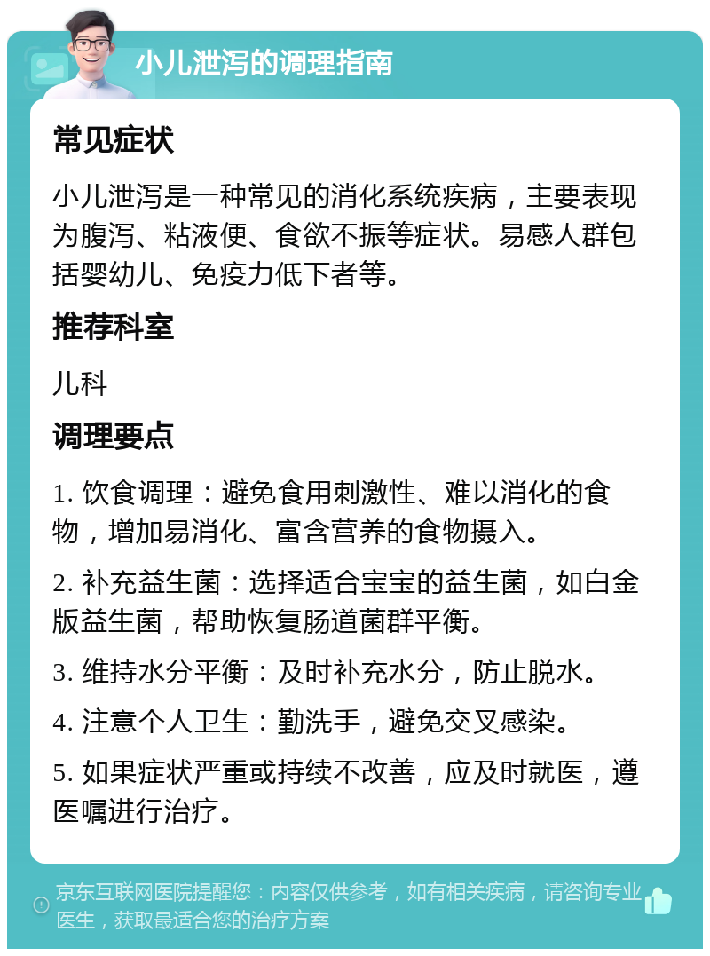 小儿泄泻的调理指南 常见症状 小儿泄泻是一种常见的消化系统疾病，主要表现为腹泻、粘液便、食欲不振等症状。易感人群包括婴幼儿、免疫力低下者等。 推荐科室 儿科 调理要点 1. 饮食调理：避免食用刺激性、难以消化的食物，增加易消化、富含营养的食物摄入。 2. 补充益生菌：选择适合宝宝的益生菌，如白金版益生菌，帮助恢复肠道菌群平衡。 3. 维持水分平衡：及时补充水分，防止脱水。 4. 注意个人卫生：勤洗手，避免交叉感染。 5. 如果症状严重或持续不改善，应及时就医，遵医嘱进行治疗。