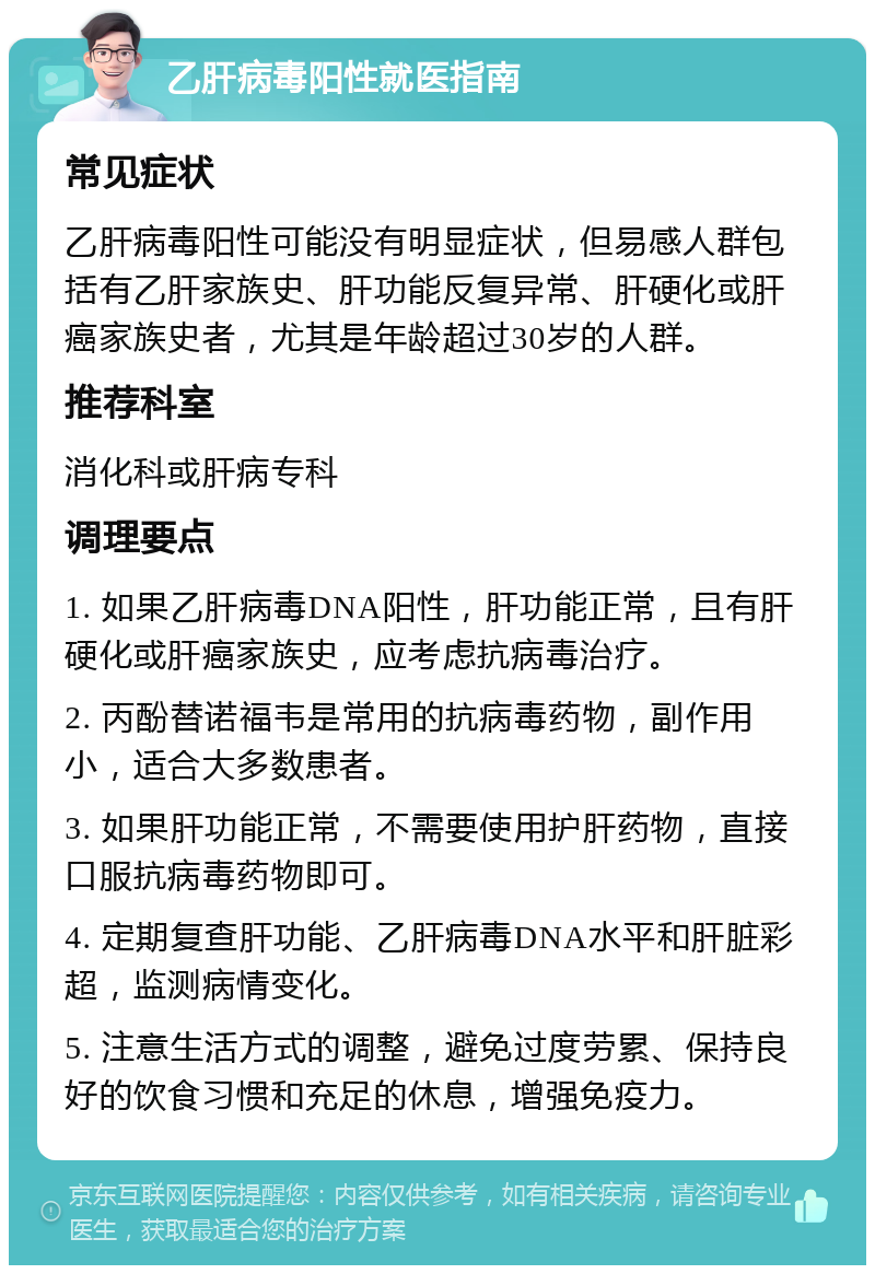 乙肝病毒阳性就医指南 常见症状 乙肝病毒阳性可能没有明显症状，但易感人群包括有乙肝家族史、肝功能反复异常、肝硬化或肝癌家族史者，尤其是年龄超过30岁的人群。 推荐科室 消化科或肝病专科 调理要点 1. 如果乙肝病毒DNA阳性，肝功能正常，且有肝硬化或肝癌家族史，应考虑抗病毒治疗。 2. 丙酚替诺福韦是常用的抗病毒药物，副作用小，适合大多数患者。 3. 如果肝功能正常，不需要使用护肝药物，直接口服抗病毒药物即可。 4. 定期复查肝功能、乙肝病毒DNA水平和肝脏彩超，监测病情变化。 5. 注意生活方式的调整，避免过度劳累、保持良好的饮食习惯和充足的休息，增强免疫力。