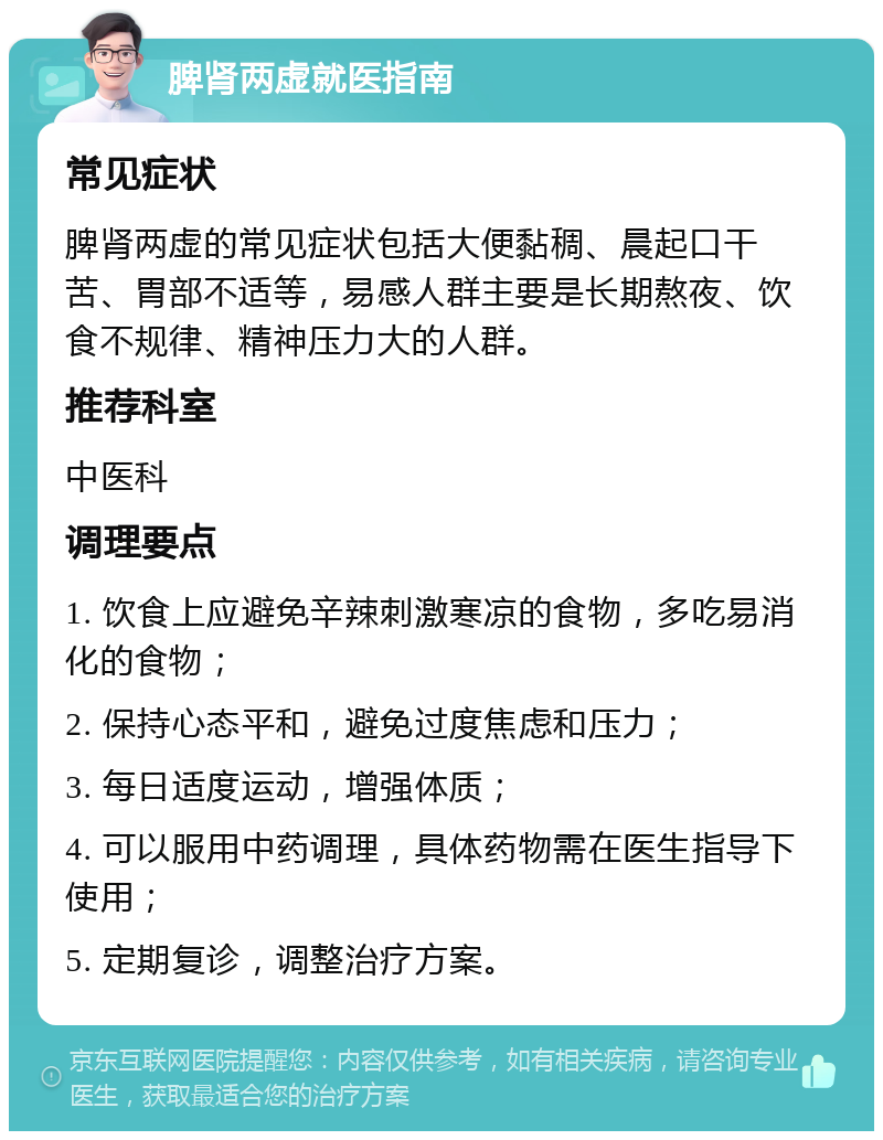 脾肾两虚就医指南 常见症状 脾肾两虚的常见症状包括大便黏稠、晨起口干苦、胃部不适等，易感人群主要是长期熬夜、饮食不规律、精神压力大的人群。 推荐科室 中医科 调理要点 1. 饮食上应避免辛辣刺激寒凉的食物，多吃易消化的食物； 2. 保持心态平和，避免过度焦虑和压力； 3. 每日适度运动，增强体质； 4. 可以服用中药调理，具体药物需在医生指导下使用； 5. 定期复诊，调整治疗方案。