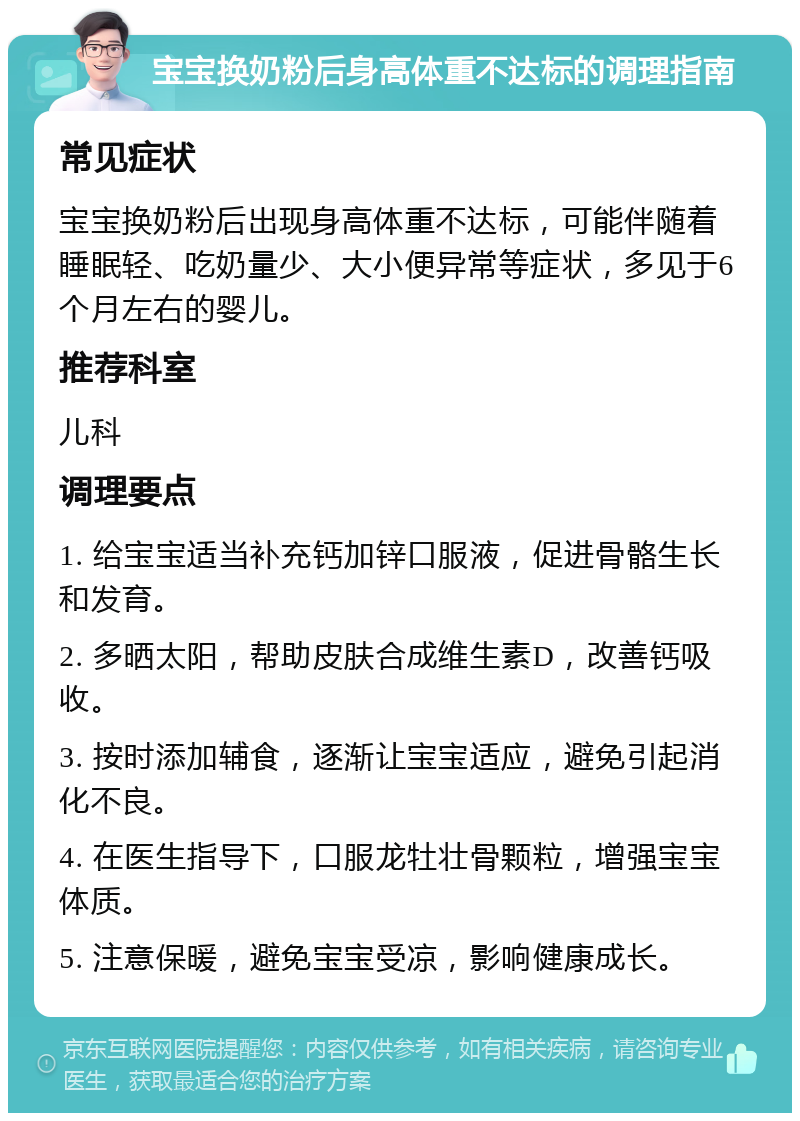 宝宝换奶粉后身高体重不达标的调理指南 常见症状 宝宝换奶粉后出现身高体重不达标，可能伴随着睡眠轻、吃奶量少、大小便异常等症状，多见于6个月左右的婴儿。 推荐科室 儿科 调理要点 1. 给宝宝适当补充钙加锌口服液，促进骨骼生长和发育。 2. 多晒太阳，帮助皮肤合成维生素D，改善钙吸收。 3. 按时添加辅食，逐渐让宝宝适应，避免引起消化不良。 4. 在医生指导下，口服龙牡壮骨颗粒，增强宝宝体质。 5. 注意保暖，避免宝宝受凉，影响健康成长。