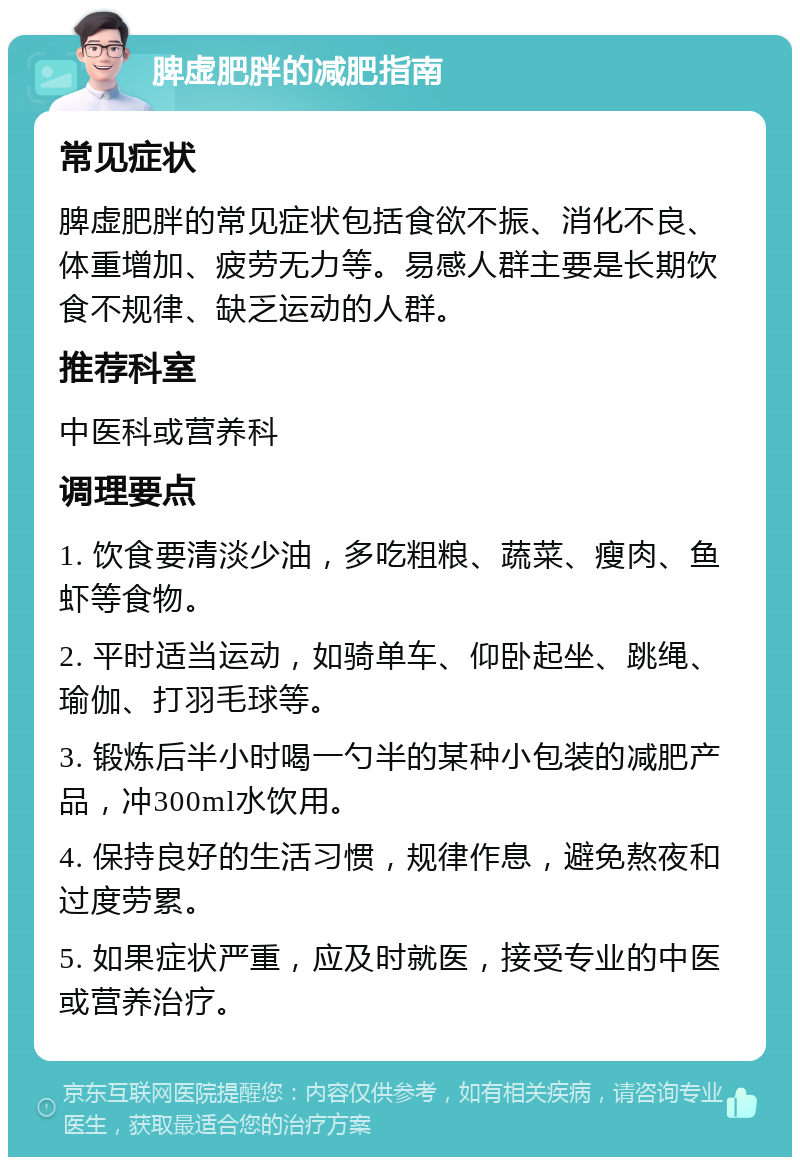 脾虚肥胖的减肥指南 常见症状 脾虚肥胖的常见症状包括食欲不振、消化不良、体重增加、疲劳无力等。易感人群主要是长期饮食不规律、缺乏运动的人群。 推荐科室 中医科或营养科 调理要点 1. 饮食要清淡少油，多吃粗粮、蔬菜、瘦肉、鱼虾等食物。 2. 平时适当运动，如骑单车、仰卧起坐、跳绳、瑜伽、打羽毛球等。 3. 锻炼后半小时喝一勺半的某种小包装的减肥产品，冲300ml水饮用。 4. 保持良好的生活习惯，规律作息，避免熬夜和过度劳累。 5. 如果症状严重，应及时就医，接受专业的中医或营养治疗。