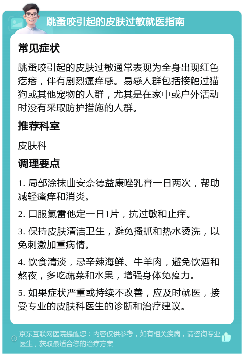 跳蚤咬引起的皮肤过敏就医指南 常见症状 跳蚤咬引起的皮肤过敏通常表现为全身出现红色疙瘩，伴有剧烈瘙痒感。易感人群包括接触过猫狗或其他宠物的人群，尤其是在家中或户外活动时没有采取防护措施的人群。 推荐科室 皮肤科 调理要点 1. 局部涂抹曲安奈德益康唑乳膏一日两次，帮助减轻瘙痒和消炎。 2. 口服氯雷他定一日1片，抗过敏和止痒。 3. 保持皮肤清洁卫生，避免搔抓和热水烫洗，以免刺激加重病情。 4. 饮食清淡，忌辛辣海鲜、牛羊肉，避免饮酒和熬夜，多吃蔬菜和水果，增强身体免疫力。 5. 如果症状严重或持续不改善，应及时就医，接受专业的皮肤科医生的诊断和治疗建议。