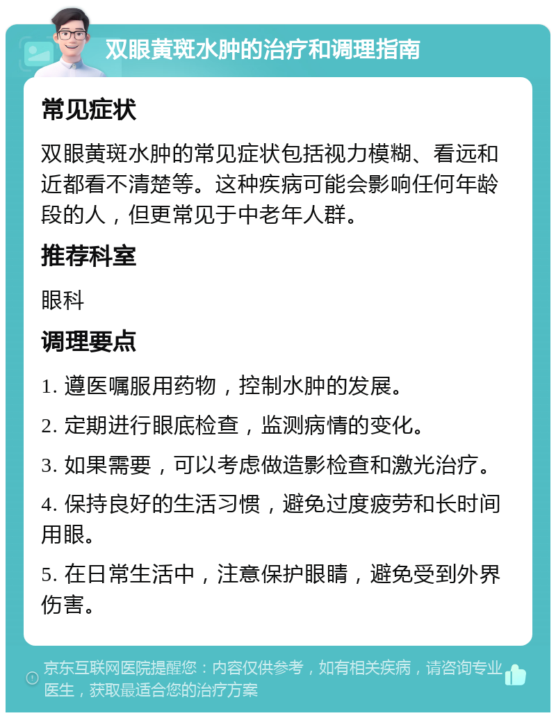 双眼黄斑水肿的治疗和调理指南 常见症状 双眼黄斑水肿的常见症状包括视力模糊、看远和近都看不清楚等。这种疾病可能会影响任何年龄段的人，但更常见于中老年人群。 推荐科室 眼科 调理要点 1. 遵医嘱服用药物，控制水肿的发展。 2. 定期进行眼底检查，监测病情的变化。 3. 如果需要，可以考虑做造影检查和激光治疗。 4. 保持良好的生活习惯，避免过度疲劳和长时间用眼。 5. 在日常生活中，注意保护眼睛，避免受到外界伤害。