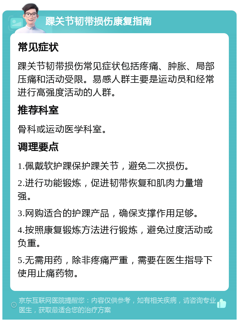 踝关节韧带损伤康复指南 常见症状 踝关节韧带损伤常见症状包括疼痛、肿胀、局部压痛和活动受限。易感人群主要是运动员和经常进行高强度活动的人群。 推荐科室 骨科或运动医学科室。 调理要点 1.佩戴软护踝保护踝关节，避免二次损伤。 2.进行功能锻炼，促进韧带恢复和肌肉力量增强。 3.网购适合的护踝产品，确保支撑作用足够。 4.按照康复锻炼方法进行锻炼，避免过度活动或负重。 5.无需用药，除非疼痛严重，需要在医生指导下使用止痛药物。