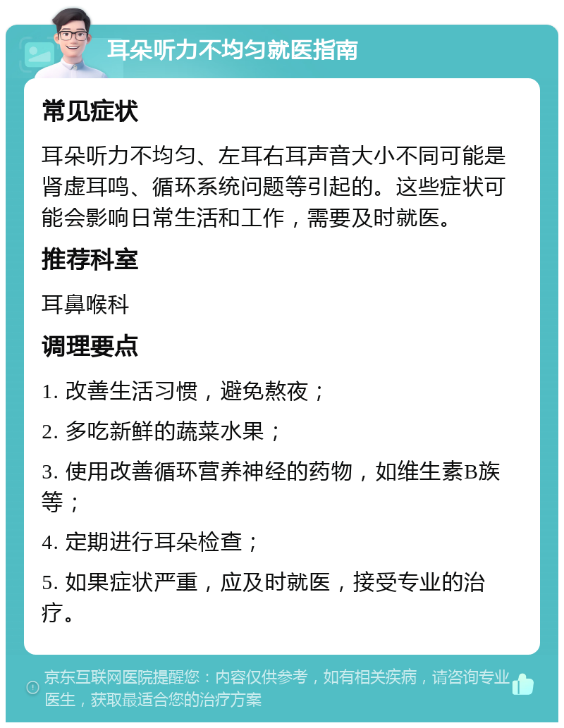 耳朵听力不均匀就医指南 常见症状 耳朵听力不均匀、左耳右耳声音大小不同可能是肾虚耳鸣、循环系统问题等引起的。这些症状可能会影响日常生活和工作，需要及时就医。 推荐科室 耳鼻喉科 调理要点 1. 改善生活习惯，避免熬夜； 2. 多吃新鲜的蔬菜水果； 3. 使用改善循环营养神经的药物，如维生素B族等； 4. 定期进行耳朵检查； 5. 如果症状严重，应及时就医，接受专业的治疗。