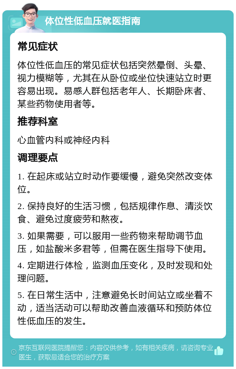 体位性低血压就医指南 常见症状 体位性低血压的常见症状包括突然晕倒、头晕、视力模糊等，尤其在从卧位或坐位快速站立时更容易出现。易感人群包括老年人、长期卧床者、某些药物使用者等。 推荐科室 心血管内科或神经内科 调理要点 1. 在起床或站立时动作要缓慢，避免突然改变体位。 2. 保持良好的生活习惯，包括规律作息、清淡饮食、避免过度疲劳和熬夜。 3. 如果需要，可以服用一些药物来帮助调节血压，如盐酸米多君等，但需在医生指导下使用。 4. 定期进行体检，监测血压变化，及时发现和处理问题。 5. 在日常生活中，注意避免长时间站立或坐着不动，适当活动可以帮助改善血液循环和预防体位性低血压的发生。