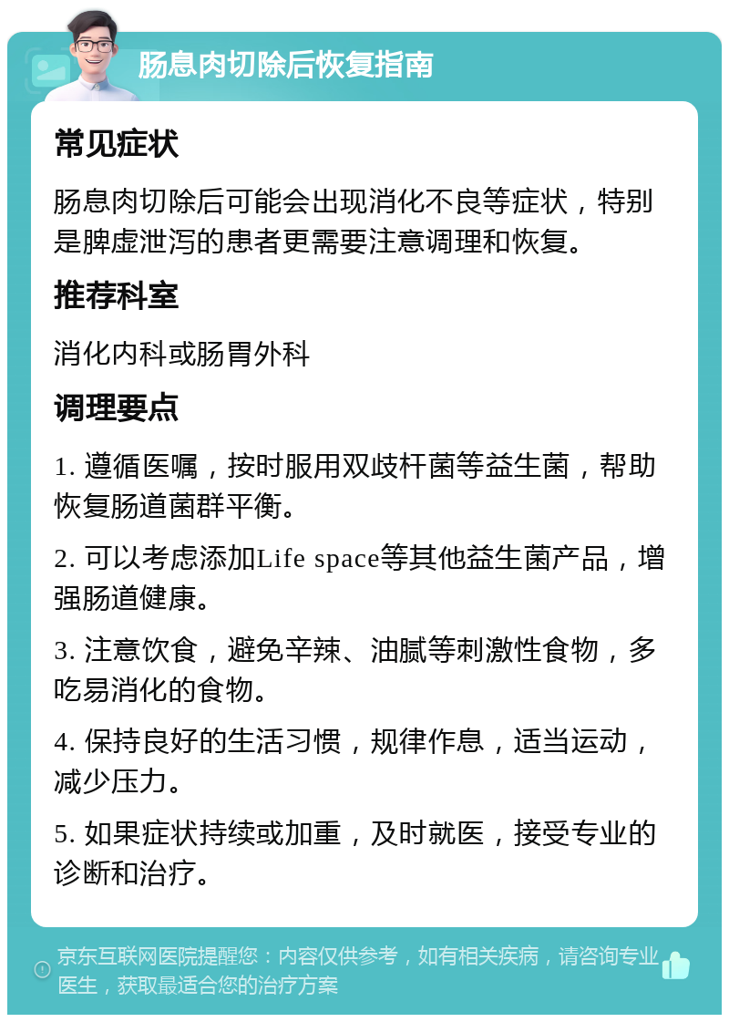 肠息肉切除后恢复指南 常见症状 肠息肉切除后可能会出现消化不良等症状，特别是脾虚泄泻的患者更需要注意调理和恢复。 推荐科室 消化内科或肠胃外科 调理要点 1. 遵循医嘱，按时服用双歧杆菌等益生菌，帮助恢复肠道菌群平衡。 2. 可以考虑添加Life space等其他益生菌产品，增强肠道健康。 3. 注意饮食，避免辛辣、油腻等刺激性食物，多吃易消化的食物。 4. 保持良好的生活习惯，规律作息，适当运动，减少压力。 5. 如果症状持续或加重，及时就医，接受专业的诊断和治疗。