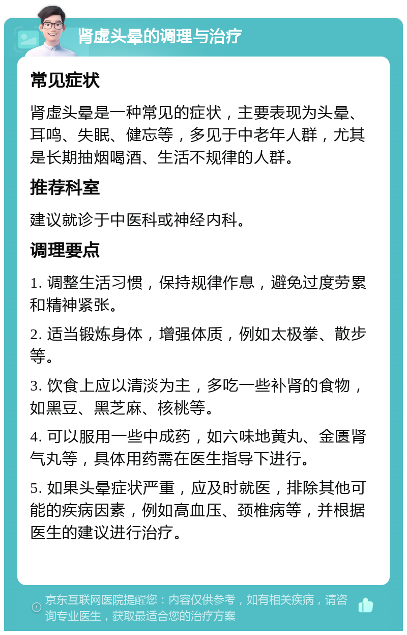 肾虚头晕的调理与治疗 常见症状 肾虚头晕是一种常见的症状，主要表现为头晕、耳鸣、失眠、健忘等，多见于中老年人群，尤其是长期抽烟喝酒、生活不规律的人群。 推荐科室 建议就诊于中医科或神经内科。 调理要点 1. 调整生活习惯，保持规律作息，避免过度劳累和精神紧张。 2. 适当锻炼身体，增强体质，例如太极拳、散步等。 3. 饮食上应以清淡为主，多吃一些补肾的食物，如黑豆、黑芝麻、核桃等。 4. 可以服用一些中成药，如六味地黄丸、金匮肾气丸等，具体用药需在医生指导下进行。 5. 如果头晕症状严重，应及时就医，排除其他可能的疾病因素，例如高血压、颈椎病等，并根据医生的建议进行治疗。