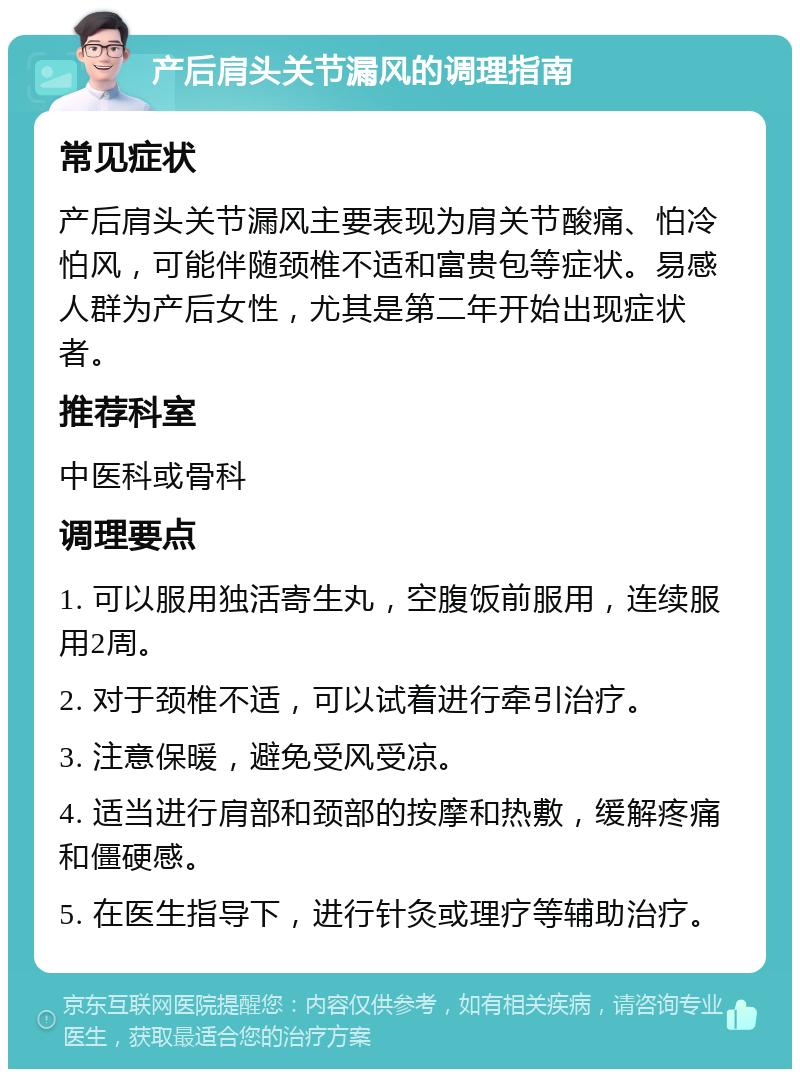 产后肩头关节漏风的调理指南 常见症状 产后肩头关节漏风主要表现为肩关节酸痛、怕冷怕风，可能伴随颈椎不适和富贵包等症状。易感人群为产后女性，尤其是第二年开始出现症状者。 推荐科室 中医科或骨科 调理要点 1. 可以服用独活寄生丸，空腹饭前服用，连续服用2周。 2. 对于颈椎不适，可以试着进行牵引治疗。 3. 注意保暖，避免受风受凉。 4. 适当进行肩部和颈部的按摩和热敷，缓解疼痛和僵硬感。 5. 在医生指导下，进行针灸或理疗等辅助治疗。