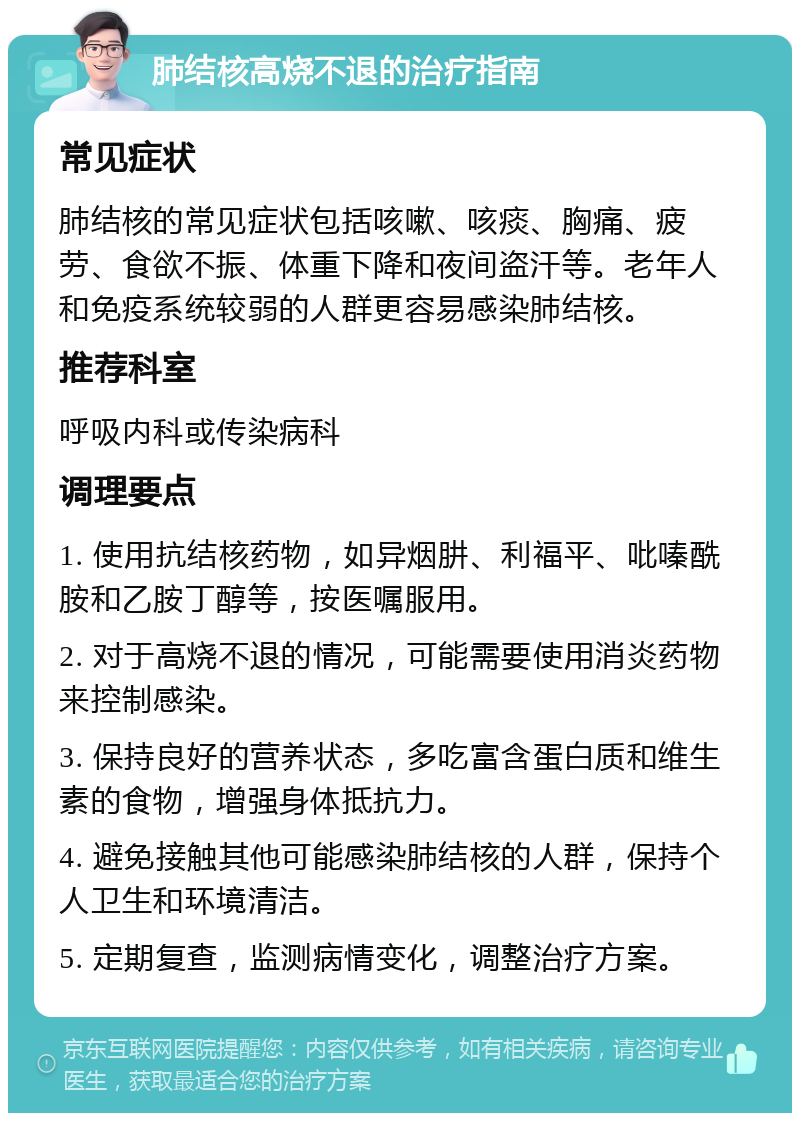 肺结核高烧不退的治疗指南 常见症状 肺结核的常见症状包括咳嗽、咳痰、胸痛、疲劳、食欲不振、体重下降和夜间盗汗等。老年人和免疫系统较弱的人群更容易感染肺结核。 推荐科室 呼吸内科或传染病科 调理要点 1. 使用抗结核药物，如异烟肼、利福平、吡嗪酰胺和乙胺丁醇等，按医嘱服用。 2. 对于高烧不退的情况，可能需要使用消炎药物来控制感染。 3. 保持良好的营养状态，多吃富含蛋白质和维生素的食物，增强身体抵抗力。 4. 避免接触其他可能感染肺结核的人群，保持个人卫生和环境清洁。 5. 定期复查，监测病情变化，调整治疗方案。