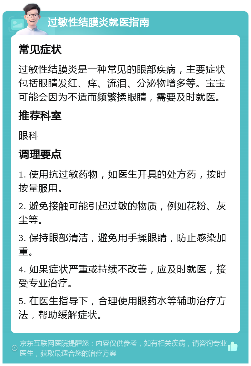 过敏性结膜炎就医指南 常见症状 过敏性结膜炎是一种常见的眼部疾病，主要症状包括眼睛发红、痒、流泪、分泌物增多等。宝宝可能会因为不适而频繁揉眼睛，需要及时就医。 推荐科室 眼科 调理要点 1. 使用抗过敏药物，如医生开具的处方药，按时按量服用。 2. 避免接触可能引起过敏的物质，例如花粉、灰尘等。 3. 保持眼部清洁，避免用手揉眼睛，防止感染加重。 4. 如果症状严重或持续不改善，应及时就医，接受专业治疗。 5. 在医生指导下，合理使用眼药水等辅助治疗方法，帮助缓解症状。