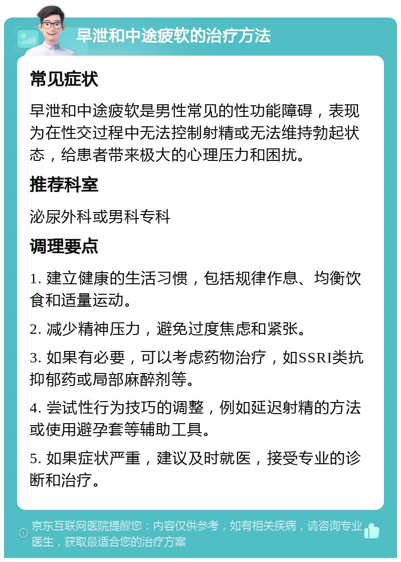 早泄和中途疲软的治疗方法 常见症状 早泄和中途疲软是男性常见的性功能障碍，表现为在性交过程中无法控制射精或无法维持勃起状态，给患者带来极大的心理压力和困扰。 推荐科室 泌尿外科或男科专科 调理要点 1. 建立健康的生活习惯，包括规律作息、均衡饮食和适量运动。 2. 减少精神压力，避免过度焦虑和紧张。 3. 如果有必要，可以考虑药物治疗，如SSRI类抗抑郁药或局部麻醉剂等。 4. 尝试性行为技巧的调整，例如延迟射精的方法或使用避孕套等辅助工具。 5. 如果症状严重，建议及时就医，接受专业的诊断和治疗。