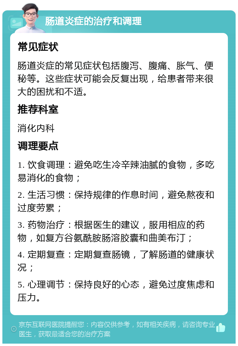 肠道炎症的治疗和调理 常见症状 肠道炎症的常见症状包括腹泻、腹痛、胀气、便秘等。这些症状可能会反复出现，给患者带来很大的困扰和不适。 推荐科室 消化内科 调理要点 1. 饮食调理：避免吃生冷辛辣油腻的食物，多吃易消化的食物； 2. 生活习惯：保持规律的作息时间，避免熬夜和过度劳累； 3. 药物治疗：根据医生的建议，服用相应的药物，如复方谷氨酰胺肠溶胶囊和曲美布汀； 4. 定期复查：定期复查肠镜，了解肠道的健康状况； 5. 心理调节：保持良好的心态，避免过度焦虑和压力。