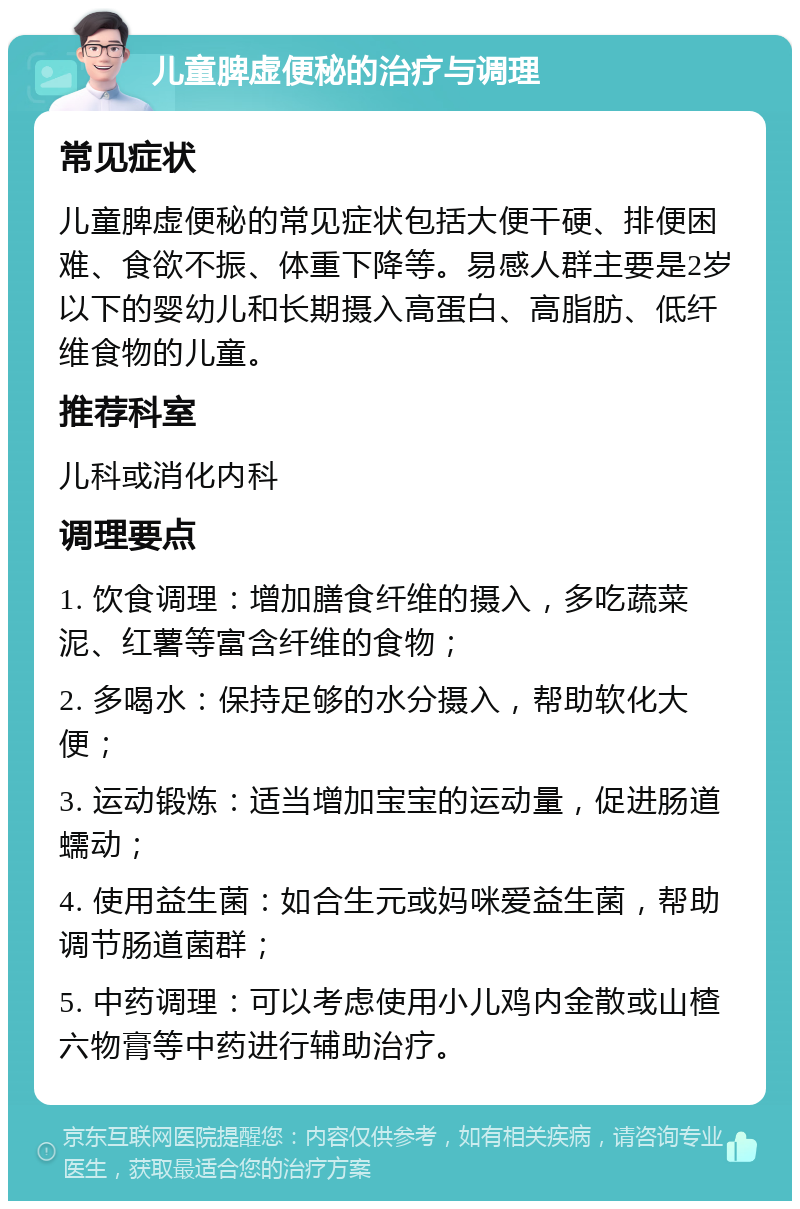 儿童脾虚便秘的治疗与调理 常见症状 儿童脾虚便秘的常见症状包括大便干硬、排便困难、食欲不振、体重下降等。易感人群主要是2岁以下的婴幼儿和长期摄入高蛋白、高脂肪、低纤维食物的儿童。 推荐科室 儿科或消化内科 调理要点 1. 饮食调理：增加膳食纤维的摄入，多吃蔬菜泥、红薯等富含纤维的食物； 2. 多喝水：保持足够的水分摄入，帮助软化大便； 3. 运动锻炼：适当增加宝宝的运动量，促进肠道蠕动； 4. 使用益生菌：如合生元或妈咪爱益生菌，帮助调节肠道菌群； 5. 中药调理：可以考虑使用小儿鸡内金散或山楂六物膏等中药进行辅助治疗。