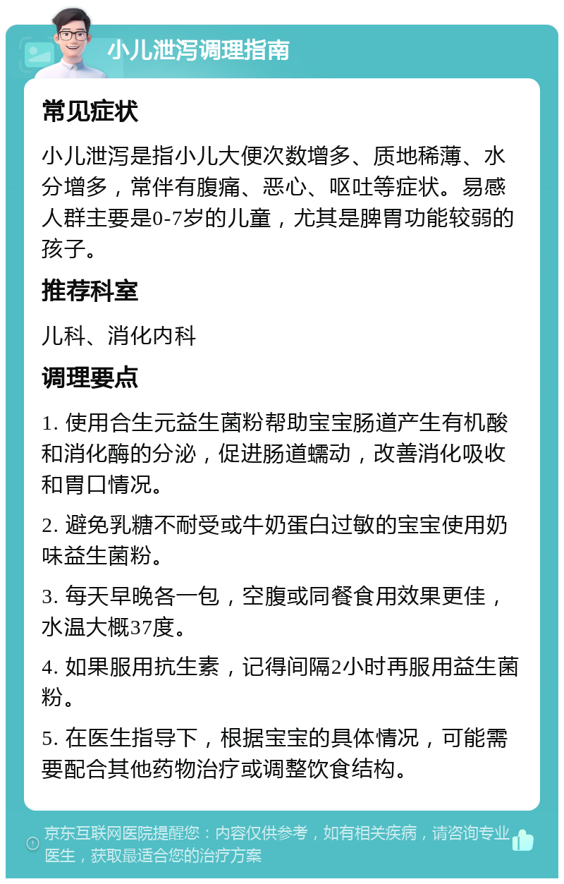 小儿泄泻调理指南 常见症状 小儿泄泻是指小儿大便次数增多、质地稀薄、水分增多，常伴有腹痛、恶心、呕吐等症状。易感人群主要是0-7岁的儿童，尤其是脾胃功能较弱的孩子。 推荐科室 儿科、消化内科 调理要点 1. 使用合生元益生菌粉帮助宝宝肠道产生有机酸和消化酶的分泌，促进肠道蠕动，改善消化吸收和胃口情况。 2. 避免乳糖不耐受或牛奶蛋白过敏的宝宝使用奶味益生菌粉。 3. 每天早晚各一包，空腹或同餐食用效果更佳，水温大概37度。 4. 如果服用抗生素，记得间隔2小时再服用益生菌粉。 5. 在医生指导下，根据宝宝的具体情况，可能需要配合其他药物治疗或调整饮食结构。