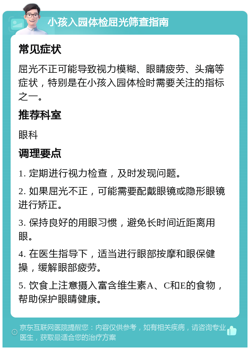 小孩入园体检屈光筛查指南 常见症状 屈光不正可能导致视力模糊、眼睛疲劳、头痛等症状，特别是在小孩入园体检时需要关注的指标之一。 推荐科室 眼科 调理要点 1. 定期进行视力检查，及时发现问题。 2. 如果屈光不正，可能需要配戴眼镜或隐形眼镜进行矫正。 3. 保持良好的用眼习惯，避免长时间近距离用眼。 4. 在医生指导下，适当进行眼部按摩和眼保健操，缓解眼部疲劳。 5. 饮食上注意摄入富含维生素A、C和E的食物，帮助保护眼睛健康。