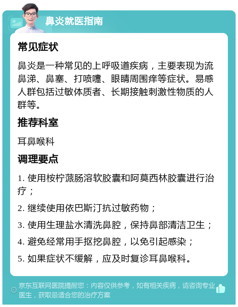 鼻炎就医指南 常见症状 鼻炎是一种常见的上呼吸道疾病，主要表现为流鼻涕、鼻塞、打喷嚏、眼睛周围痒等症状。易感人群包括过敏体质者、长期接触刺激性物质的人群等。 推荐科室 耳鼻喉科 调理要点 1. 使用桉柠蒎肠溶软胶囊和阿莫西林胶囊进行治疗； 2. 继续使用依巴斯汀抗过敏药物； 3. 使用生理盐水清洗鼻腔，保持鼻部清洁卫生； 4. 避免经常用手抠挖鼻腔，以免引起感染； 5. 如果症状不缓解，应及时复诊耳鼻喉科。