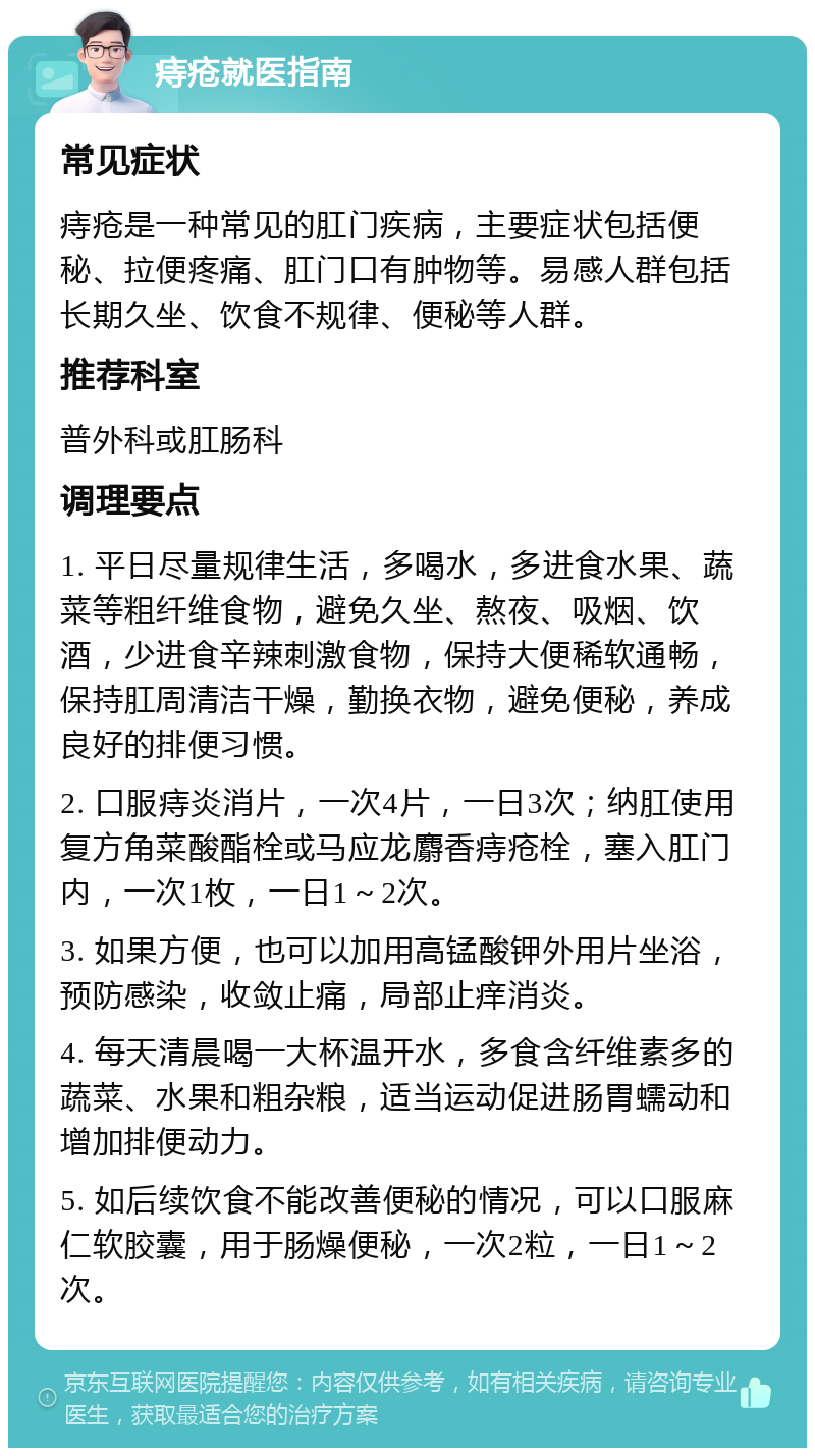 痔疮就医指南 常见症状 痔疮是一种常见的肛门疾病，主要症状包括便秘、拉便疼痛、肛门口有肿物等。易感人群包括长期久坐、饮食不规律、便秘等人群。 推荐科室 普外科或肛肠科 调理要点 1. 平日尽量规律生活，多喝水，多进食水果、蔬菜等粗纤维食物，避免久坐、熬夜、吸烟、饮酒，少进食辛辣刺激食物，保持大便稀软通畅，保持肛周清洁干燥，勤换衣物，避免便秘，养成良好的排便习惯。 2. 口服痔炎消片，一次4片，一日3次；纳肛使用复方角菜酸酯栓或马应龙麝香痔疮栓，塞入肛门内，一次1枚，一日1～2次。 3. 如果方便，也可以加用高锰酸钾外用片坐浴，预防感染，收敛止痛，局部止痒消炎。 4. 每天清晨喝一大杯温开水，多食含纤维素多的蔬菜、水果和粗杂粮，适当运动促进肠胃蠕动和增加排便动力。 5. 如后续饮食不能改善便秘的情况，可以口服麻仁软胶囊，用于肠燥便秘，一次2粒，一日1～2次。