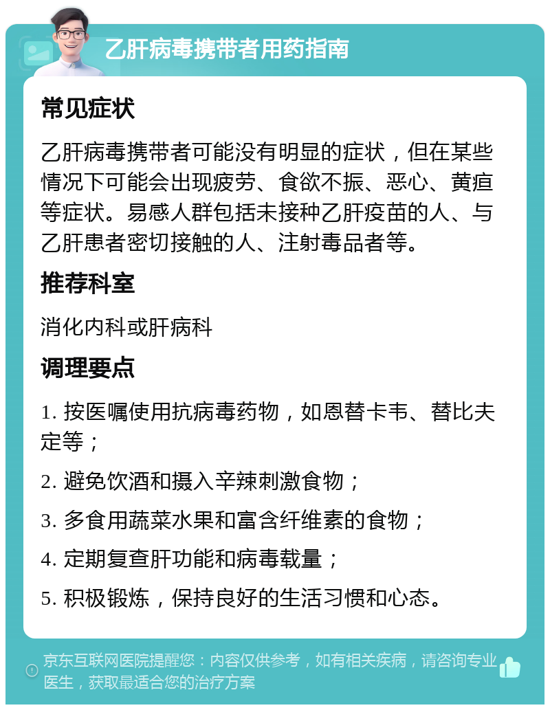 乙肝病毒携带者用药指南 常见症状 乙肝病毒携带者可能没有明显的症状，但在某些情况下可能会出现疲劳、食欲不振、恶心、黄疸等症状。易感人群包括未接种乙肝疫苗的人、与乙肝患者密切接触的人、注射毒品者等。 推荐科室 消化内科或肝病科 调理要点 1. 按医嘱使用抗病毒药物，如恩替卡韦、替比夫定等； 2. 避免饮酒和摄入辛辣刺激食物； 3. 多食用蔬菜水果和富含纤维素的食物； 4. 定期复查肝功能和病毒载量； 5. 积极锻炼，保持良好的生活习惯和心态。