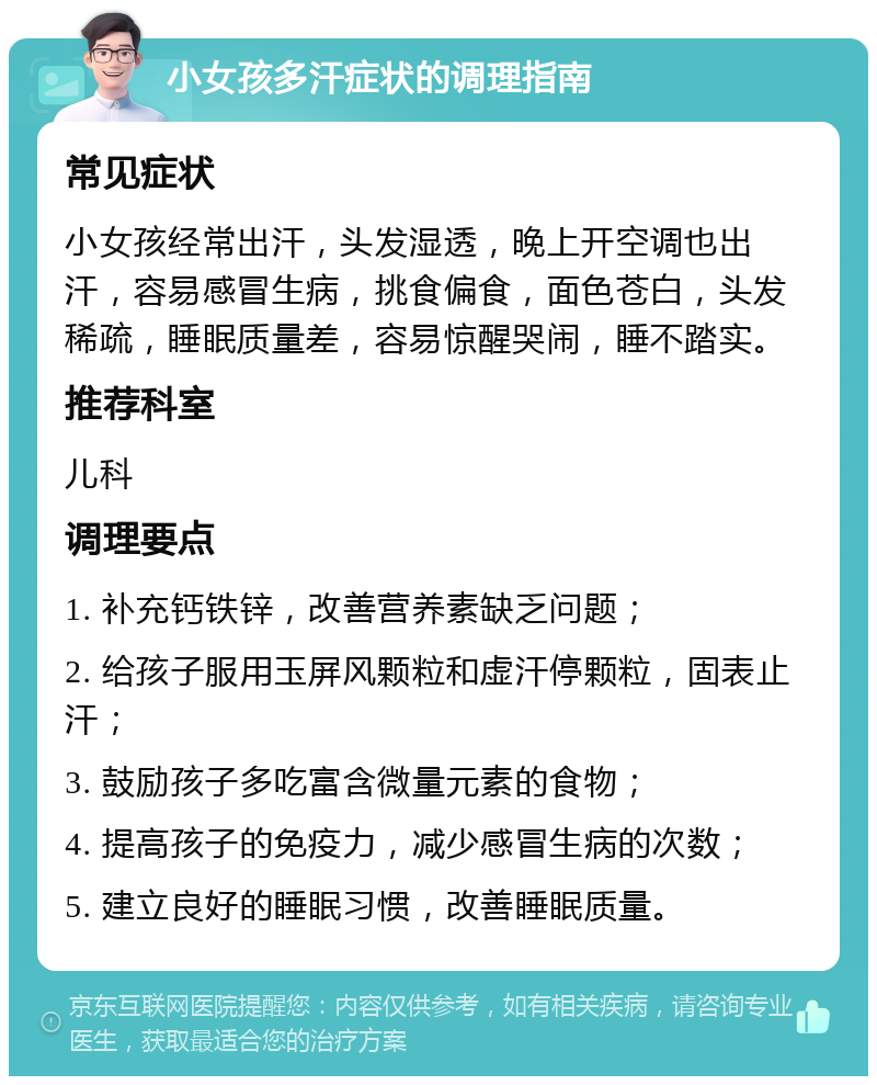 小女孩多汗症状的调理指南 常见症状 小女孩经常出汗，头发湿透，晚上开空调也出汗，容易感冒生病，挑食偏食，面色苍白，头发稀疏，睡眠质量差，容易惊醒哭闹，睡不踏实。 推荐科室 儿科 调理要点 1. 补充钙铁锌，改善营养素缺乏问题； 2. 给孩子服用玉屏风颗粒和虚汗停颗粒，固表止汗； 3. 鼓励孩子多吃富含微量元素的食物； 4. 提高孩子的免疫力，减少感冒生病的次数； 5. 建立良好的睡眠习惯，改善睡眠质量。