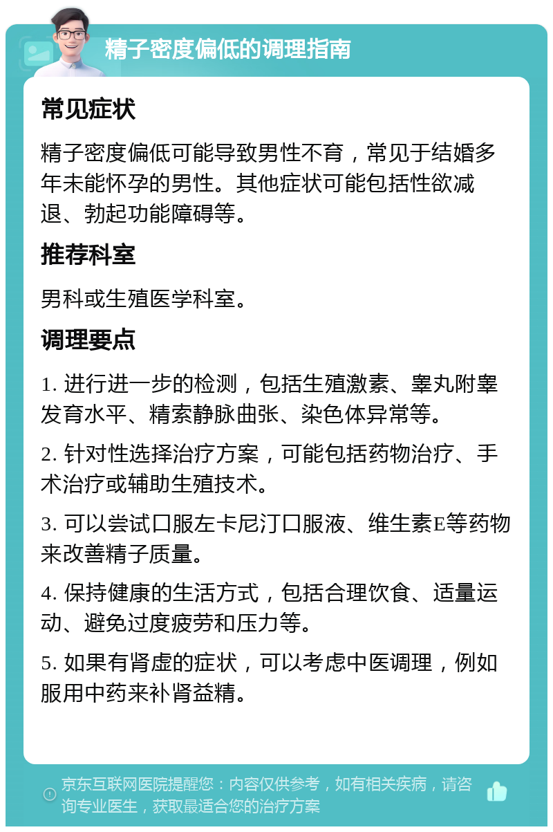 精子密度偏低的调理指南 常见症状 精子密度偏低可能导致男性不育，常见于结婚多年未能怀孕的男性。其他症状可能包括性欲减退、勃起功能障碍等。 推荐科室 男科或生殖医学科室。 调理要点 1. 进行进一步的检测，包括生殖激素、睾丸附睾发育水平、精索静脉曲张、染色体异常等。 2. 针对性选择治疗方案，可能包括药物治疗、手术治疗或辅助生殖技术。 3. 可以尝试口服左卡尼汀口服液、维生素E等药物来改善精子质量。 4. 保持健康的生活方式，包括合理饮食、适量运动、避免过度疲劳和压力等。 5. 如果有肾虚的症状，可以考虑中医调理，例如服用中药来补肾益精。