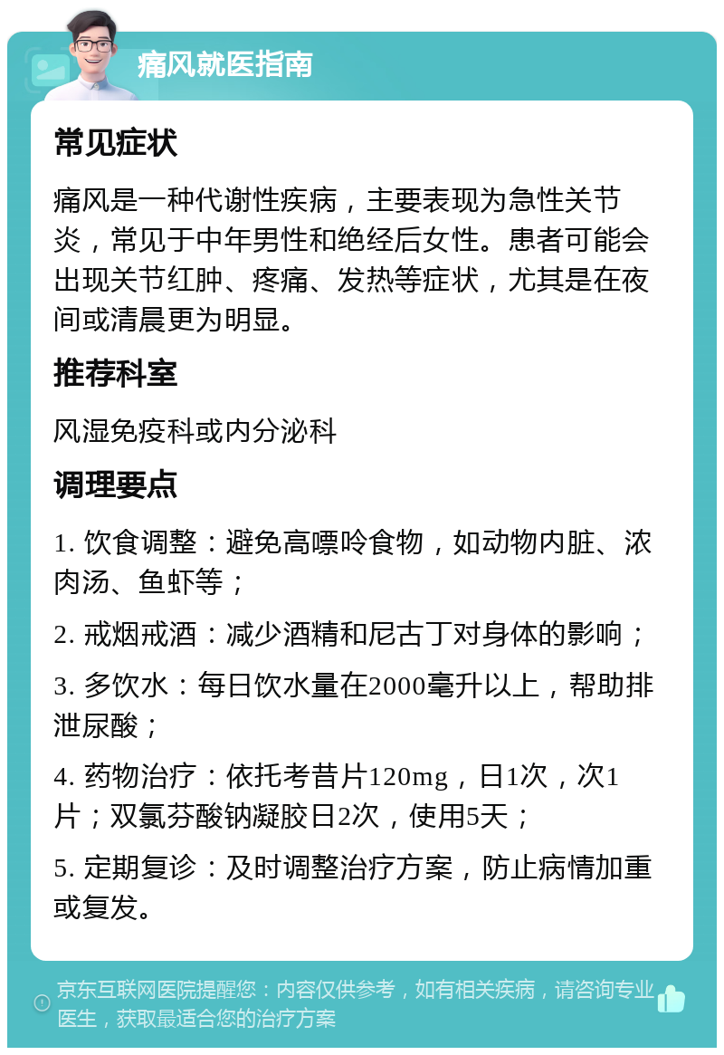 痛风就医指南 常见症状 痛风是一种代谢性疾病，主要表现为急性关节炎，常见于中年男性和绝经后女性。患者可能会出现关节红肿、疼痛、发热等症状，尤其是在夜间或清晨更为明显。 推荐科室 风湿免疫科或内分泌科 调理要点 1. 饮食调整：避免高嘌呤食物，如动物内脏、浓肉汤、鱼虾等； 2. 戒烟戒酒：减少酒精和尼古丁对身体的影响； 3. 多饮水：每日饮水量在2000毫升以上，帮助排泄尿酸； 4. 药物治疗：依托考昔片120mg，日1次，次1片；双氯芬酸钠凝胶日2次，使用5天； 5. 定期复诊：及时调整治疗方案，防止病情加重或复发。