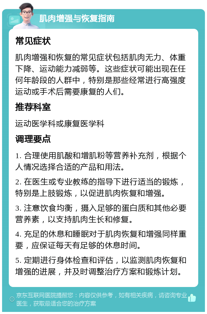 肌肉增强与恢复指南 常见症状 肌肉增强和恢复的常见症状包括肌肉无力、体重下降、运动能力减弱等。这些症状可能出现在任何年龄段的人群中，特别是那些经常进行高强度运动或手术后需要康复的人们。 推荐科室 运动医学科或康复医学科 调理要点 1. 合理使用肌酸和增肌粉等营养补充剂，根据个人情况选择合适的产品和用法。 2. 在医生或专业教练的指导下进行适当的锻炼，特别是上肢锻炼，以促进肌肉恢复和增强。 3. 注意饮食均衡，摄入足够的蛋白质和其他必要营养素，以支持肌肉生长和修复。 4. 充足的休息和睡眠对于肌肉恢复和增强同样重要，应保证每天有足够的休息时间。 5. 定期进行身体检查和评估，以监测肌肉恢复和增强的进展，并及时调整治疗方案和锻炼计划。