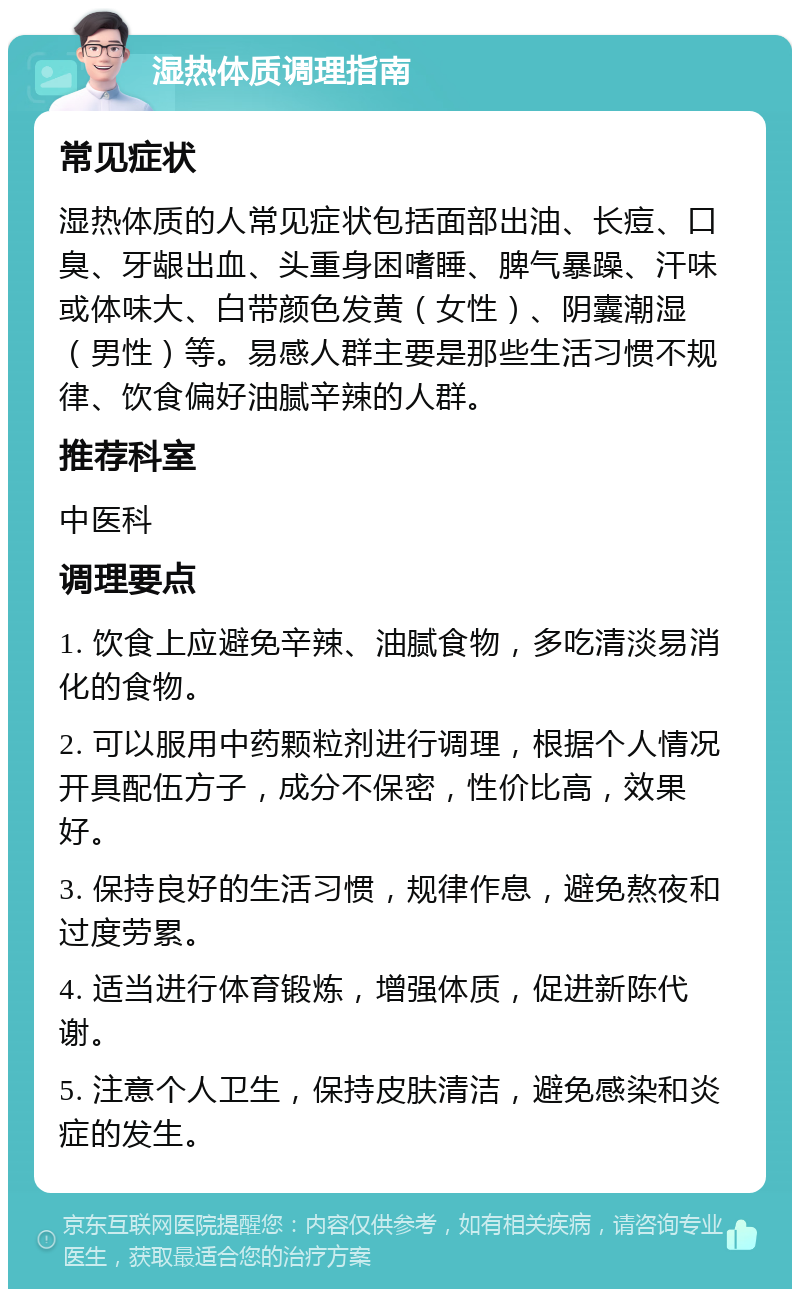 湿热体质调理指南 常见症状 湿热体质的人常见症状包括面部出油、长痘、口臭、牙龈出血、头重身困嗜睡、脾气暴躁、汗味或体味大、白带颜色发黄（女性）、阴囊潮湿（男性）等。易感人群主要是那些生活习惯不规律、饮食偏好油腻辛辣的人群。 推荐科室 中医科 调理要点 1. 饮食上应避免辛辣、油腻食物，多吃清淡易消化的食物。 2. 可以服用中药颗粒剂进行调理，根据个人情况开具配伍方子，成分不保密，性价比高，效果好。 3. 保持良好的生活习惯，规律作息，避免熬夜和过度劳累。 4. 适当进行体育锻炼，增强体质，促进新陈代谢。 5. 注意个人卫生，保持皮肤清洁，避免感染和炎症的发生。