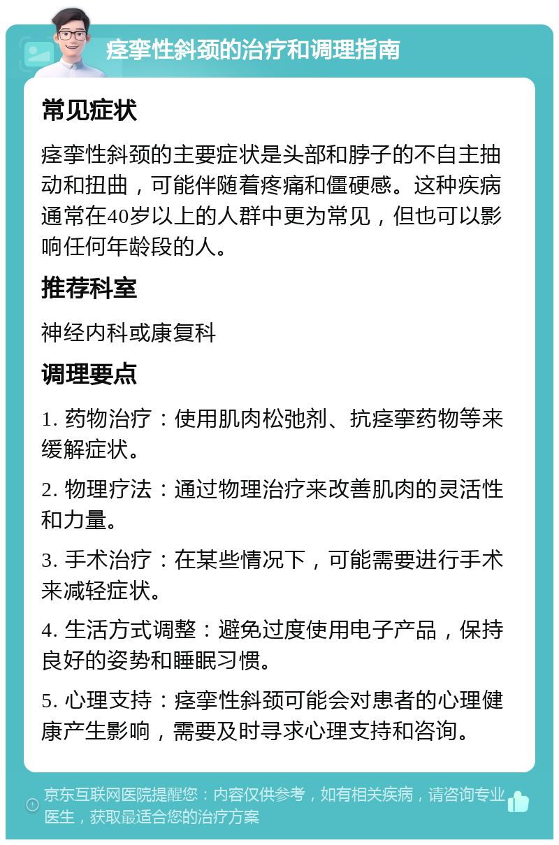 痉挛性斜颈的治疗和调理指南 常见症状 痉挛性斜颈的主要症状是头部和脖子的不自主抽动和扭曲，可能伴随着疼痛和僵硬感。这种疾病通常在40岁以上的人群中更为常见，但也可以影响任何年龄段的人。 推荐科室 神经内科或康复科 调理要点 1. 药物治疗：使用肌肉松弛剂、抗痉挛药物等来缓解症状。 2. 物理疗法：通过物理治疗来改善肌肉的灵活性和力量。 3. 手术治疗：在某些情况下，可能需要进行手术来减轻症状。 4. 生活方式调整：避免过度使用电子产品，保持良好的姿势和睡眠习惯。 5. 心理支持：痉挛性斜颈可能会对患者的心理健康产生影响，需要及时寻求心理支持和咨询。