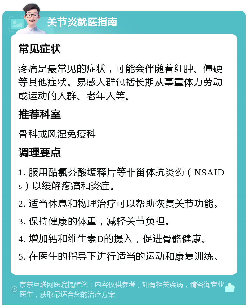 关节炎就医指南 常见症状 疼痛是最常见的症状，可能会伴随着红肿、僵硬等其他症状。易感人群包括长期从事重体力劳动或运动的人群、老年人等。 推荐科室 骨科或风湿免疫科 调理要点 1. 服用醋氯芬酸缓释片等非甾体抗炎药（NSAIDs）以缓解疼痛和炎症。 2. 适当休息和物理治疗可以帮助恢复关节功能。 3. 保持健康的体重，减轻关节负担。 4. 增加钙和维生素D的摄入，促进骨骼健康。 5. 在医生的指导下进行适当的运动和康复训练。