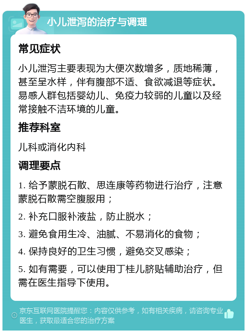 小儿泄泻的治疗与调理 常见症状 小儿泄泻主要表现为大便次数增多，质地稀薄，甚至呈水样，伴有腹部不适、食欲减退等症状。易感人群包括婴幼儿、免疫力较弱的儿童以及经常接触不洁环境的儿童。 推荐科室 儿科或消化内科 调理要点 1. 给予蒙脱石散、思连康等药物进行治疗，注意蒙脱石散需空腹服用； 2. 补充口服补液盐，防止脱水； 3. 避免食用生冷、油腻、不易消化的食物； 4. 保持良好的卫生习惯，避免交叉感染； 5. 如有需要，可以使用丁桂儿脐贴辅助治疗，但需在医生指导下使用。