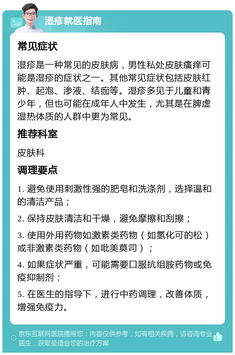 湿疹就医指南 常见症状 湿疹是一种常见的皮肤病，男性私处皮肤瘙痒可能是湿疹的症状之一。其他常见症状包括皮肤红肿、起泡、渗液、结痂等。湿疹多见于儿童和青少年，但也可能在成年人中发生，尤其是在脾虚湿热体质的人群中更为常见。 推荐科室 皮肤科 调理要点 1. 避免使用刺激性强的肥皂和洗涤剂，选择温和的清洁产品； 2. 保持皮肤清洁和干燥，避免摩擦和刮擦； 3. 使用外用药物如激素类药物（如氢化可的松）或非激素类药物（如吡美莫司）； 4. 如果症状严重，可能需要口服抗组胺药物或免疫抑制剂； 5. 在医生的指导下，进行中药调理，改善体质，增强免疫力。