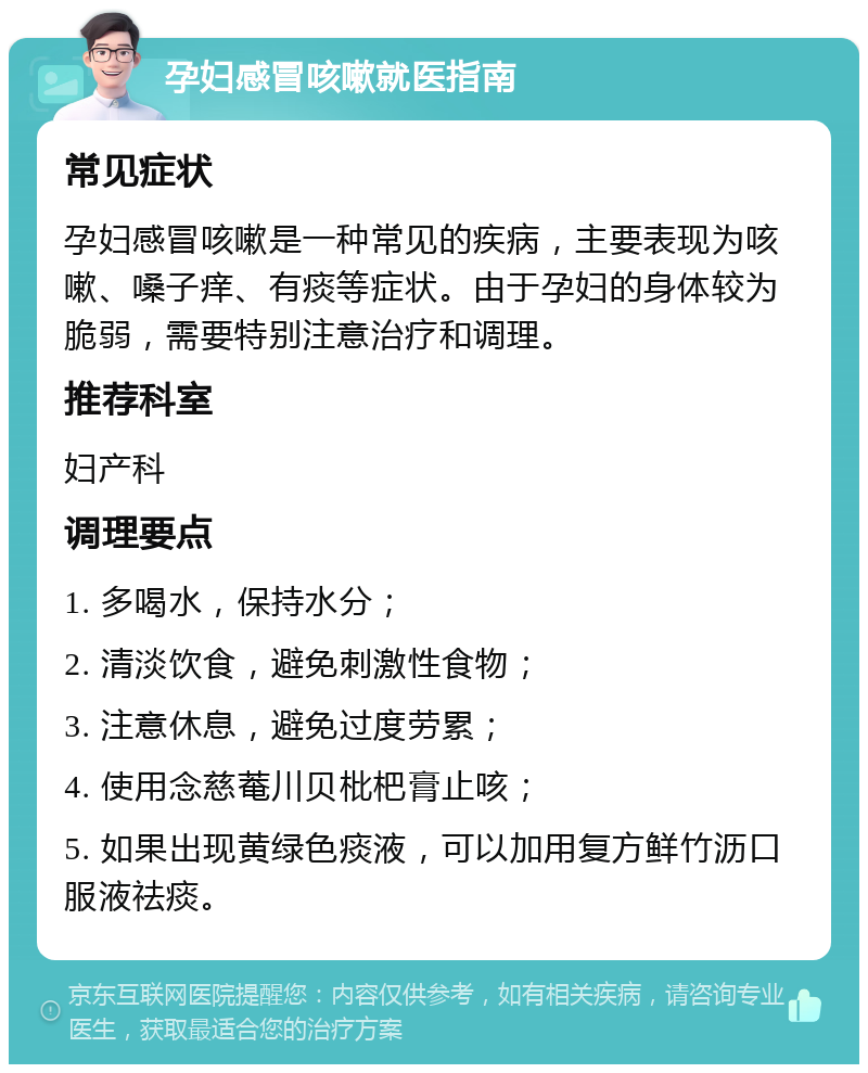 孕妇感冒咳嗽就医指南 常见症状 孕妇感冒咳嗽是一种常见的疾病，主要表现为咳嗽、嗓子痒、有痰等症状。由于孕妇的身体较为脆弱，需要特别注意治疗和调理。 推荐科室 妇产科 调理要点 1. 多喝水，保持水分； 2. 清淡饮食，避免刺激性食物； 3. 注意休息，避免过度劳累； 4. 使用念慈菴川贝枇杷膏止咳； 5. 如果出现黄绿色痰液，可以加用复方鲜竹沥口服液祛痰。