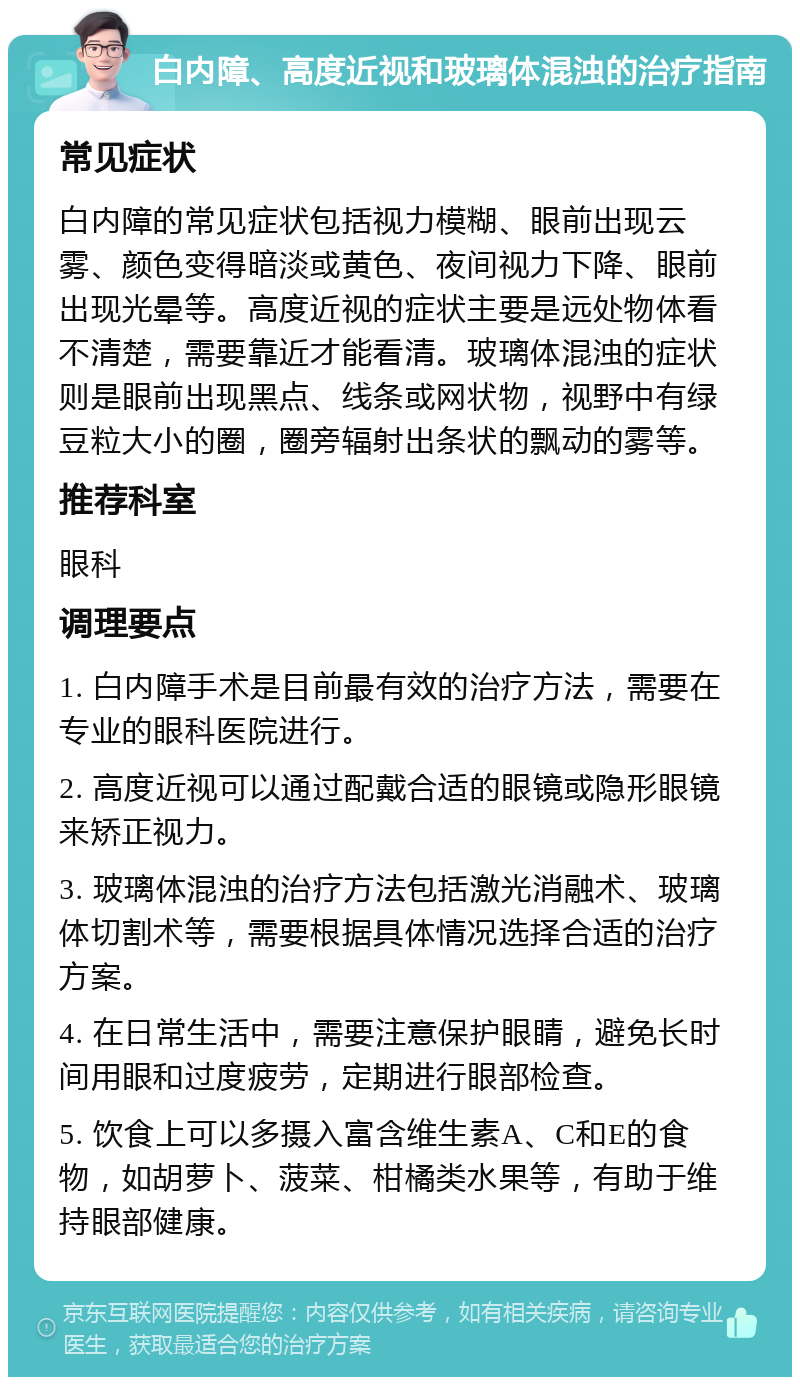 白内障、高度近视和玻璃体混浊的治疗指南 常见症状 白内障的常见症状包括视力模糊、眼前出现云雾、颜色变得暗淡或黄色、夜间视力下降、眼前出现光晕等。高度近视的症状主要是远处物体看不清楚，需要靠近才能看清。玻璃体混浊的症状则是眼前出现黑点、线条或网状物，视野中有绿豆粒大小的圈，圈旁辐射出条状的飘动的雾等。 推荐科室 眼科 调理要点 1. 白内障手术是目前最有效的治疗方法，需要在专业的眼科医院进行。 2. 高度近视可以通过配戴合适的眼镜或隐形眼镜来矫正视力。 3. 玻璃体混浊的治疗方法包括激光消融术、玻璃体切割术等，需要根据具体情况选择合适的治疗方案。 4. 在日常生活中，需要注意保护眼睛，避免长时间用眼和过度疲劳，定期进行眼部检查。 5. 饮食上可以多摄入富含维生素A、C和E的食物，如胡萝卜、菠菜、柑橘类水果等，有助于维持眼部健康。