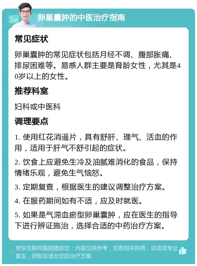 卵巢囊肿的中医治疗指南 常见症状 卵巢囊肿的常见症状包括月经不调、腹部胀痛、排尿困难等。易感人群主要是育龄女性，尤其是40岁以上的女性。 推荐科室 妇科或中医科 调理要点 1. 使用红花消遥片，具有舒肝、理气、活血的作用，适用于肝气不舒引起的症状。 2. 饮食上应避免生冷及油腻难消化的食品，保持情绪乐观，避免生气恼怒。 3. 定期复查，根据医生的建议调整治疗方案。 4. 在服药期间如有不适，应及时就医。 5. 如果是气滞血瘀型卵巢囊肿，应在医生的指导下进行辨证施治，选择合适的中药治疗方案。