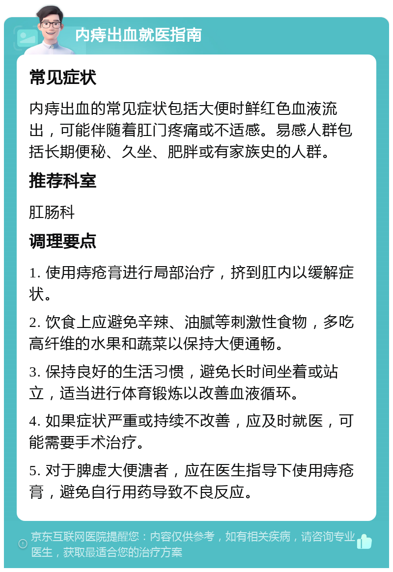 内痔出血就医指南 常见症状 内痔出血的常见症状包括大便时鲜红色血液流出，可能伴随着肛门疼痛或不适感。易感人群包括长期便秘、久坐、肥胖或有家族史的人群。 推荐科室 肛肠科 调理要点 1. 使用痔疮膏进行局部治疗，挤到肛内以缓解症状。 2. 饮食上应避免辛辣、油腻等刺激性食物，多吃高纤维的水果和蔬菜以保持大便通畅。 3. 保持良好的生活习惯，避免长时间坐着或站立，适当进行体育锻炼以改善血液循环。 4. 如果症状严重或持续不改善，应及时就医，可能需要手术治疗。 5. 对于脾虚大便溏者，应在医生指导下使用痔疮膏，避免自行用药导致不良反应。