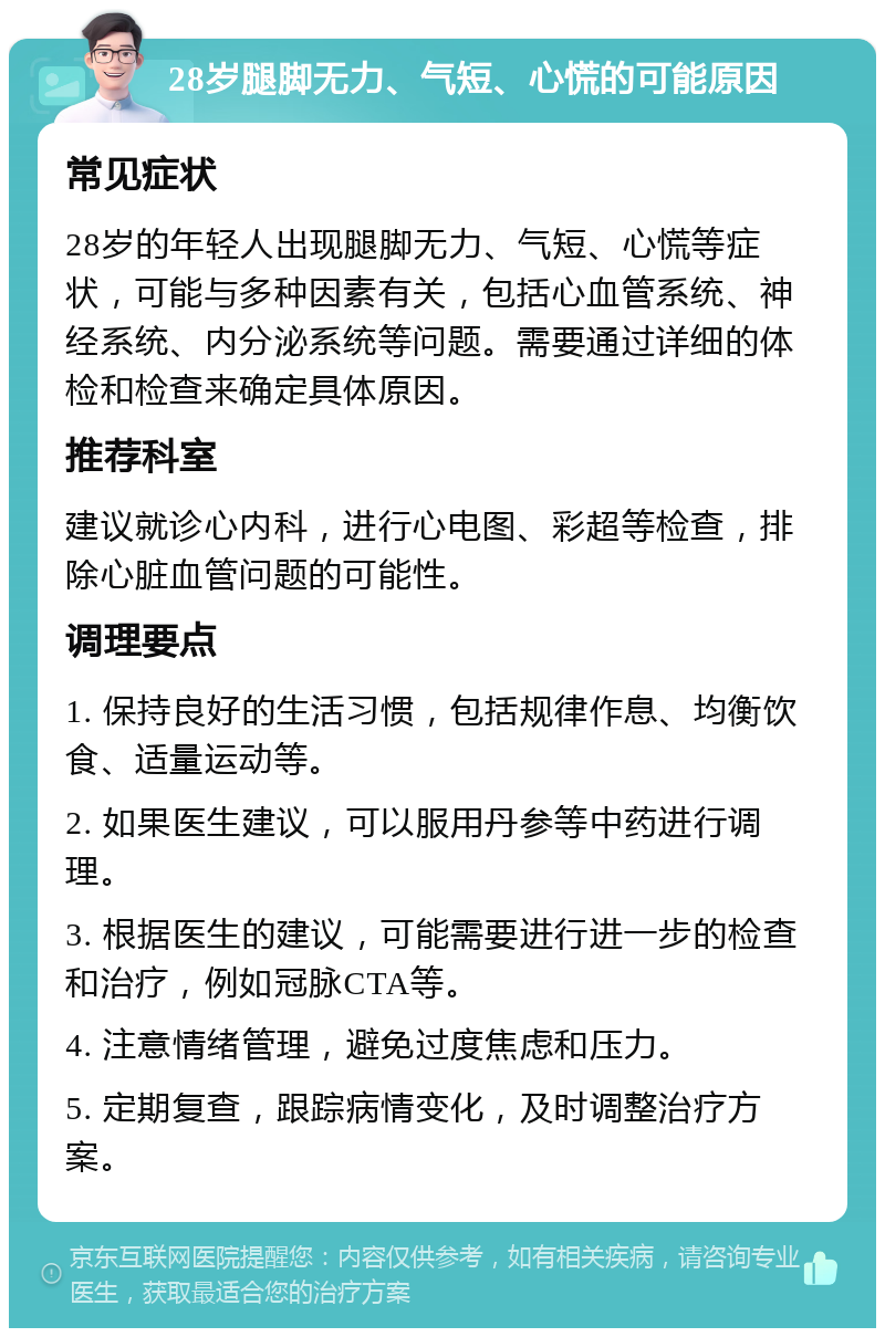 28岁腿脚无力、气短、心慌的可能原因 常见症状 28岁的年轻人出现腿脚无力、气短、心慌等症状，可能与多种因素有关，包括心血管系统、神经系统、内分泌系统等问题。需要通过详细的体检和检查来确定具体原因。 推荐科室 建议就诊心内科，进行心电图、彩超等检查，排除心脏血管问题的可能性。 调理要点 1. 保持良好的生活习惯，包括规律作息、均衡饮食、适量运动等。 2. 如果医生建议，可以服用丹参等中药进行调理。 3. 根据医生的建议，可能需要进行进一步的检查和治疗，例如冠脉CTA等。 4. 注意情绪管理，避免过度焦虑和压力。 5. 定期复查，跟踪病情变化，及时调整治疗方案。