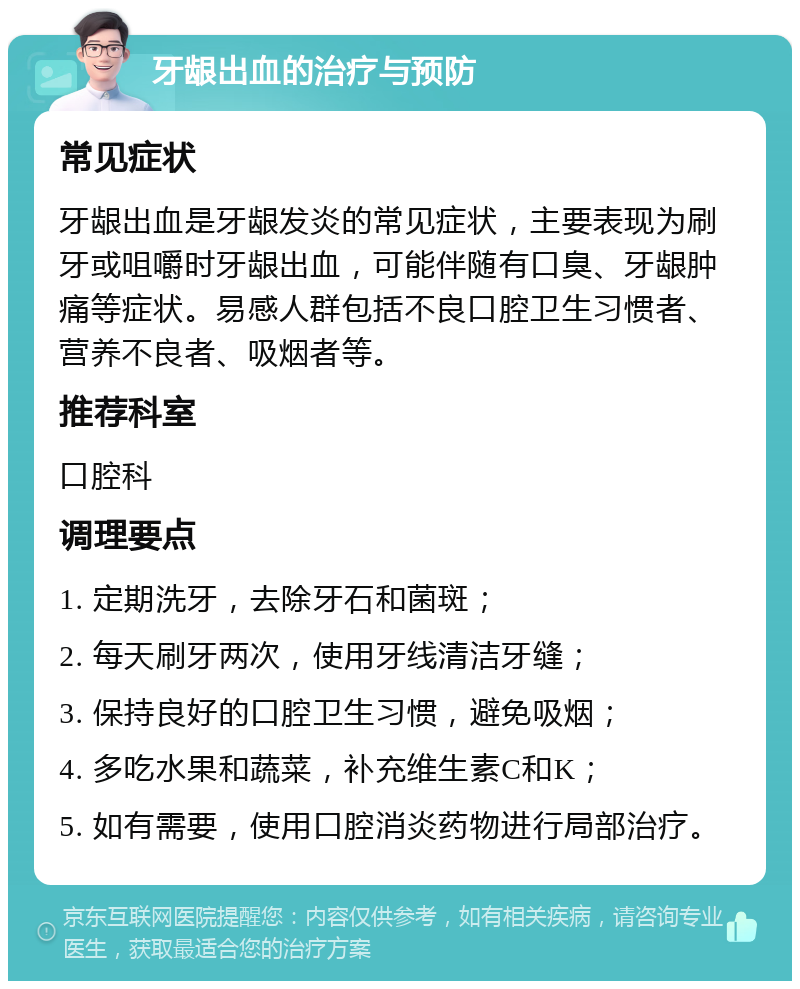 牙龈出血的治疗与预防 常见症状 牙龈出血是牙龈发炎的常见症状，主要表现为刷牙或咀嚼时牙龈出血，可能伴随有口臭、牙龈肿痛等症状。易感人群包括不良口腔卫生习惯者、营养不良者、吸烟者等。 推荐科室 口腔科 调理要点 1. 定期洗牙，去除牙石和菌斑； 2. 每天刷牙两次，使用牙线清洁牙缝； 3. 保持良好的口腔卫生习惯，避免吸烟； 4. 多吃水果和蔬菜，补充维生素C和K； 5. 如有需要，使用口腔消炎药物进行局部治疗。