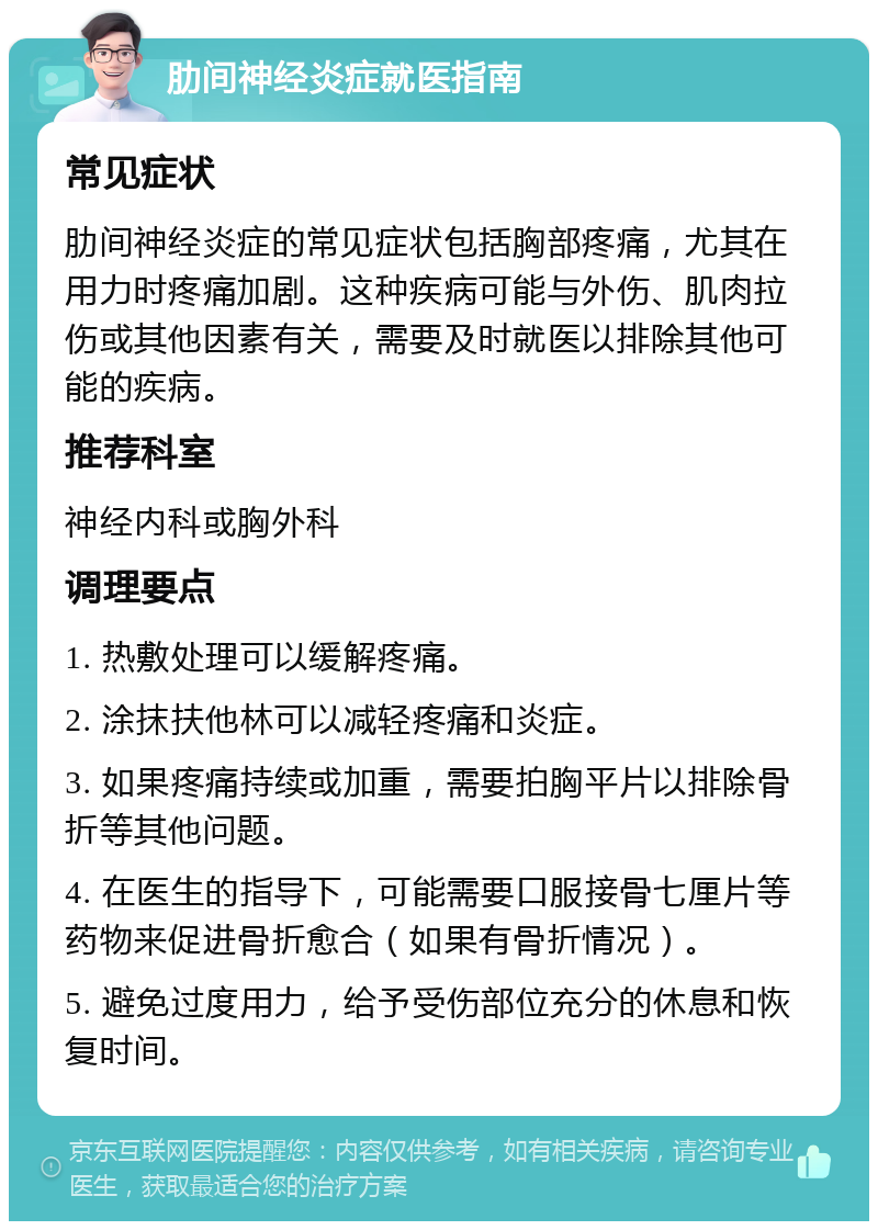 肋间神经炎症就医指南 常见症状 肋间神经炎症的常见症状包括胸部疼痛，尤其在用力时疼痛加剧。这种疾病可能与外伤、肌肉拉伤或其他因素有关，需要及时就医以排除其他可能的疾病。 推荐科室 神经内科或胸外科 调理要点 1. 热敷处理可以缓解疼痛。 2. 涂抹扶他林可以减轻疼痛和炎症。 3. 如果疼痛持续或加重，需要拍胸平片以排除骨折等其他问题。 4. 在医生的指导下，可能需要口服接骨七厘片等药物来促进骨折愈合（如果有骨折情况）。 5. 避免过度用力，给予受伤部位充分的休息和恢复时间。