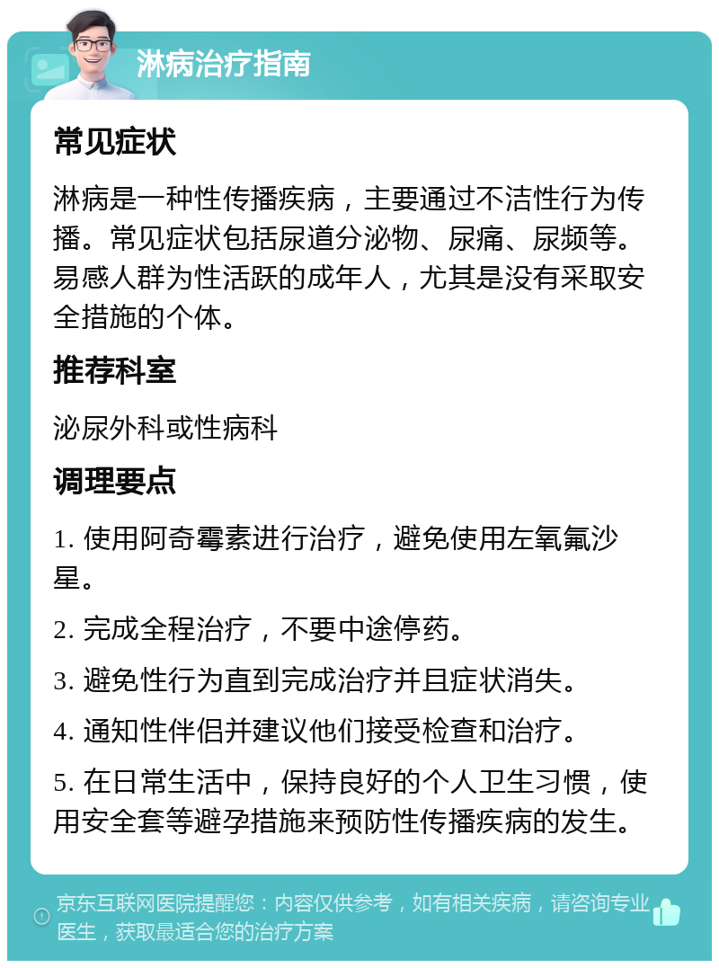 淋病治疗指南 常见症状 淋病是一种性传播疾病，主要通过不洁性行为传播。常见症状包括尿道分泌物、尿痛、尿频等。易感人群为性活跃的成年人，尤其是没有采取安全措施的个体。 推荐科室 泌尿外科或性病科 调理要点 1. 使用阿奇霉素进行治疗，避免使用左氧氟沙星。 2. 完成全程治疗，不要中途停药。 3. 避免性行为直到完成治疗并且症状消失。 4. 通知性伴侣并建议他们接受检查和治疗。 5. 在日常生活中，保持良好的个人卫生习惯，使用安全套等避孕措施来预防性传播疾病的发生。