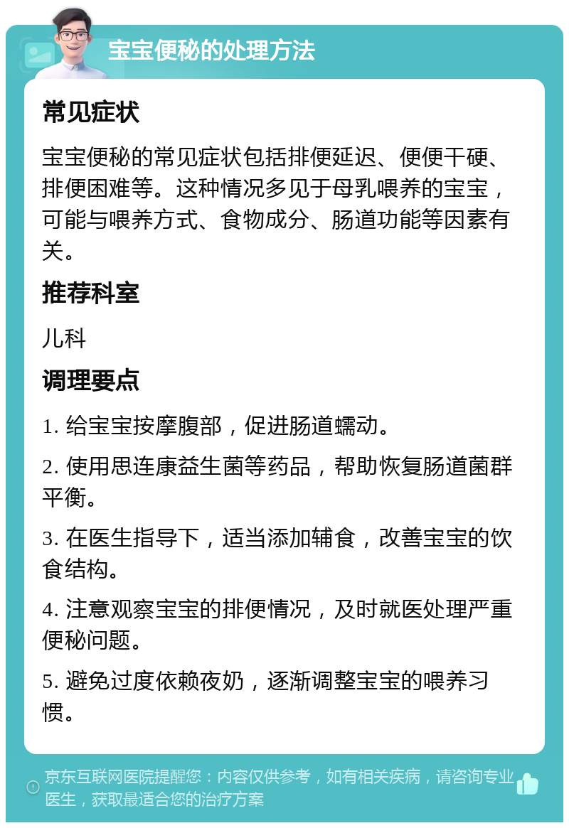 宝宝便秘的处理方法 常见症状 宝宝便秘的常见症状包括排便延迟、便便干硬、排便困难等。这种情况多见于母乳喂养的宝宝，可能与喂养方式、食物成分、肠道功能等因素有关。 推荐科室 儿科 调理要点 1. 给宝宝按摩腹部，促进肠道蠕动。 2. 使用思连康益生菌等药品，帮助恢复肠道菌群平衡。 3. 在医生指导下，适当添加辅食，改善宝宝的饮食结构。 4. 注意观察宝宝的排便情况，及时就医处理严重便秘问题。 5. 避免过度依赖夜奶，逐渐调整宝宝的喂养习惯。